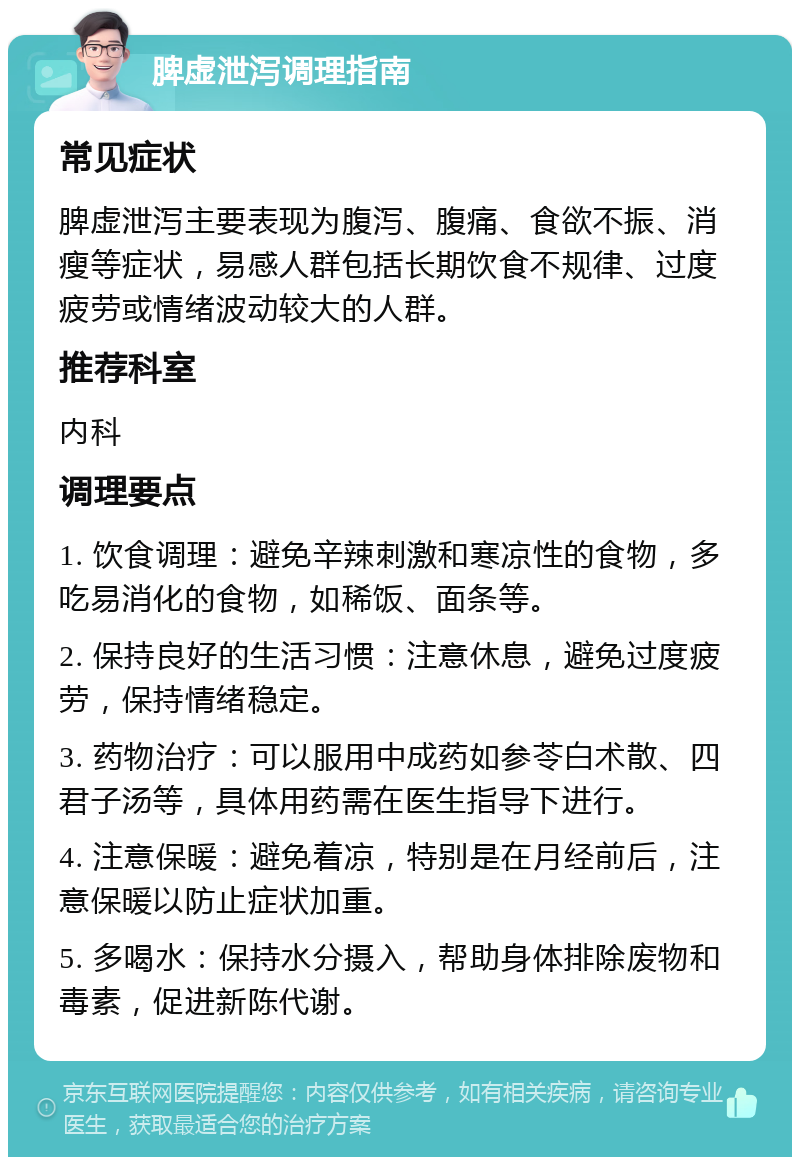 脾虚泄泻调理指南 常见症状 脾虚泄泻主要表现为腹泻、腹痛、食欲不振、消瘦等症状，易感人群包括长期饮食不规律、过度疲劳或情绪波动较大的人群。 推荐科室 内科 调理要点 1. 饮食调理：避免辛辣刺激和寒凉性的食物，多吃易消化的食物，如稀饭、面条等。 2. 保持良好的生活习惯：注意休息，避免过度疲劳，保持情绪稳定。 3. 药物治疗：可以服用中成药如参苓白术散、四君子汤等，具体用药需在医生指导下进行。 4. 注意保暖：避免着凉，特别是在月经前后，注意保暖以防止症状加重。 5. 多喝水：保持水分摄入，帮助身体排除废物和毒素，促进新陈代谢。