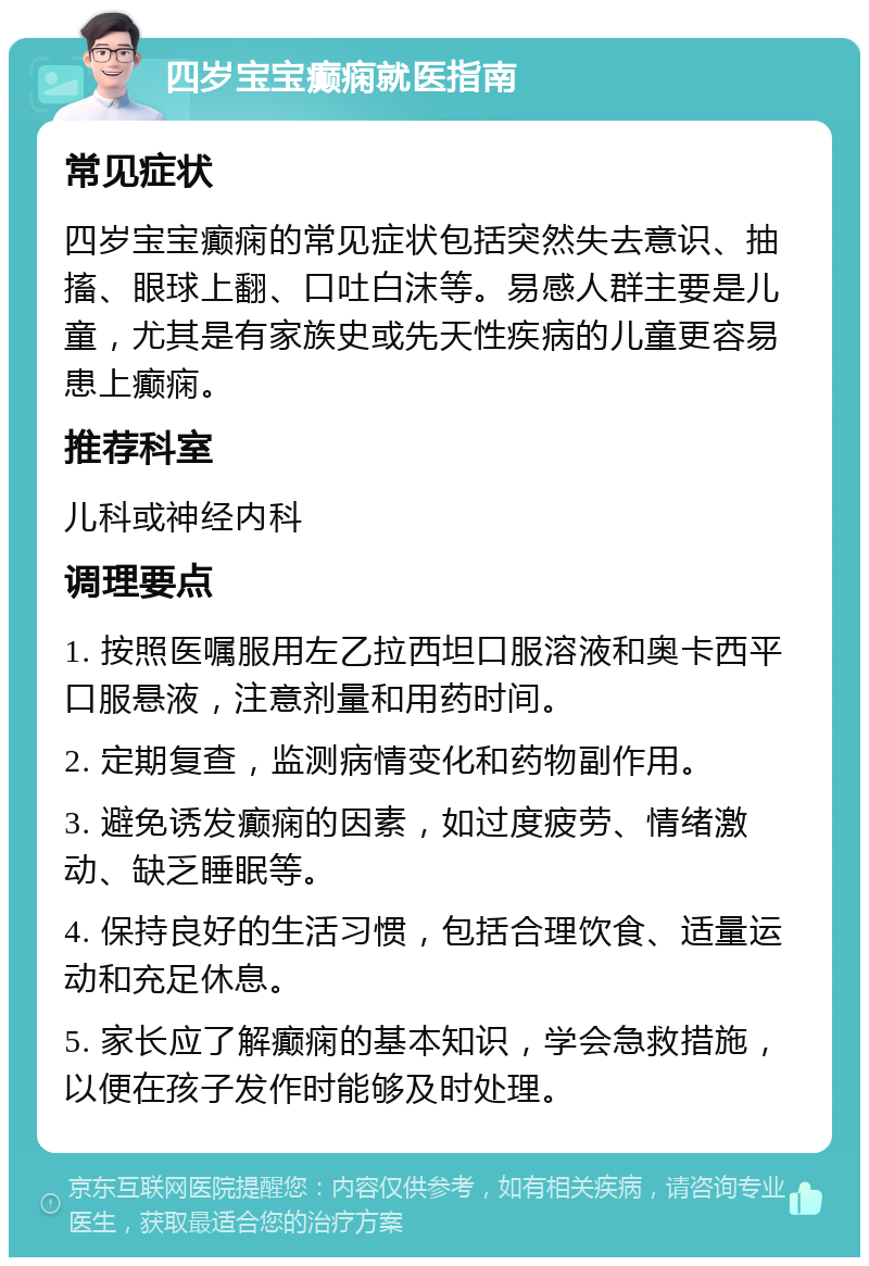 四岁宝宝癫痫就医指南 常见症状 四岁宝宝癫痫的常见症状包括突然失去意识、抽搐、眼球上翻、口吐白沫等。易感人群主要是儿童，尤其是有家族史或先天性疾病的儿童更容易患上癫痫。 推荐科室 儿科或神经内科 调理要点 1. 按照医嘱服用左乙拉西坦口服溶液和奥卡西平口服悬液，注意剂量和用药时间。 2. 定期复查，监测病情变化和药物副作用。 3. 避免诱发癫痫的因素，如过度疲劳、情绪激动、缺乏睡眠等。 4. 保持良好的生活习惯，包括合理饮食、适量运动和充足休息。 5. 家长应了解癫痫的基本知识，学会急救措施，以便在孩子发作时能够及时处理。