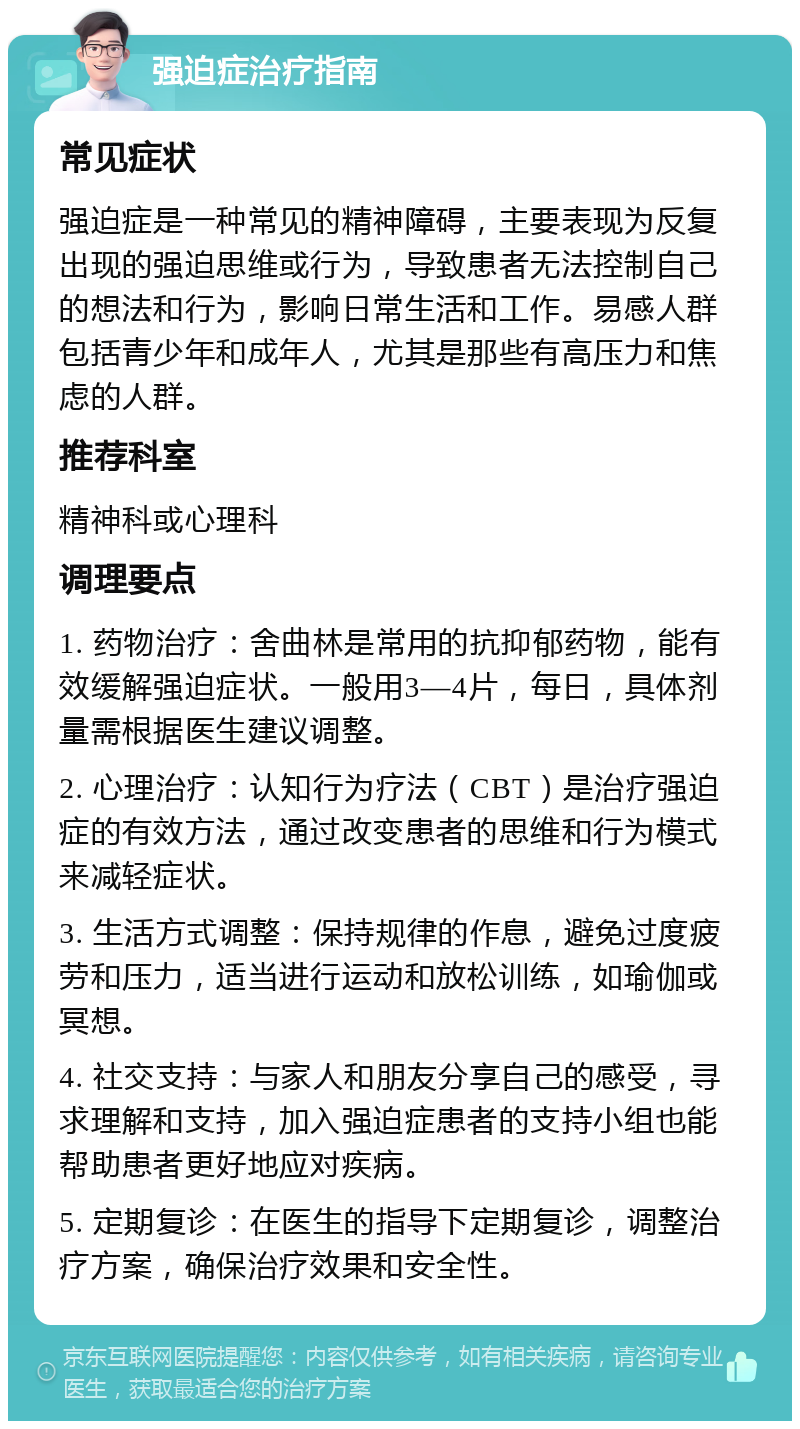 强迫症治疗指南 常见症状 强迫症是一种常见的精神障碍，主要表现为反复出现的强迫思维或行为，导致患者无法控制自己的想法和行为，影响日常生活和工作。易感人群包括青少年和成年人，尤其是那些有高压力和焦虑的人群。 推荐科室 精神科或心理科 调理要点 1. 药物治疗：舍曲林是常用的抗抑郁药物，能有效缓解强迫症状。一般用3—4片，每日，具体剂量需根据医生建议调整。 2. 心理治疗：认知行为疗法（CBT）是治疗强迫症的有效方法，通过改变患者的思维和行为模式来减轻症状。 3. 生活方式调整：保持规律的作息，避免过度疲劳和压力，适当进行运动和放松训练，如瑜伽或冥想。 4. 社交支持：与家人和朋友分享自己的感受，寻求理解和支持，加入强迫症患者的支持小组也能帮助患者更好地应对疾病。 5. 定期复诊：在医生的指导下定期复诊，调整治疗方案，确保治疗效果和安全性。