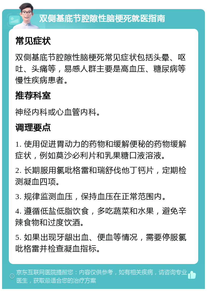 双侧基底节腔隙性脑梗死就医指南 常见症状 双侧基底节腔隙性脑梗死常见症状包括头晕、呕吐、头痛等，易感人群主要是高血压、糖尿病等慢性疾病患者。 推荐科室 神经内科或心血管内科。 调理要点 1. 使用促进胃动力的药物和缓解便秘的药物缓解症状，例如莫沙必利片和乳果糖口液溶液。 2. 长期服用氯吡格雷和瑞舒伐他丁钙片，定期检测凝血四项。 3. 规律监测血压，保持血压在正常范围内。 4. 遵循低盐低脂饮食，多吃蔬菜和水果，避免辛辣食物和过度饮酒。 5. 如果出现牙龈出血、便血等情况，需要停服氯吡格雷并检查凝血指标。