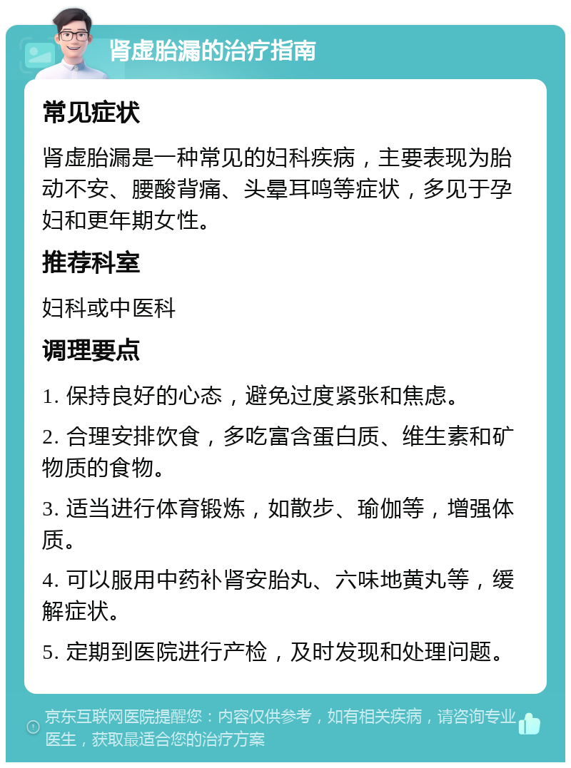 肾虚胎漏的治疗指南 常见症状 肾虚胎漏是一种常见的妇科疾病，主要表现为胎动不安、腰酸背痛、头晕耳鸣等症状，多见于孕妇和更年期女性。 推荐科室 妇科或中医科 调理要点 1. 保持良好的心态，避免过度紧张和焦虑。 2. 合理安排饮食，多吃富含蛋白质、维生素和矿物质的食物。 3. 适当进行体育锻炼，如散步、瑜伽等，增强体质。 4. 可以服用中药补肾安胎丸、六味地黄丸等，缓解症状。 5. 定期到医院进行产检，及时发现和处理问题。