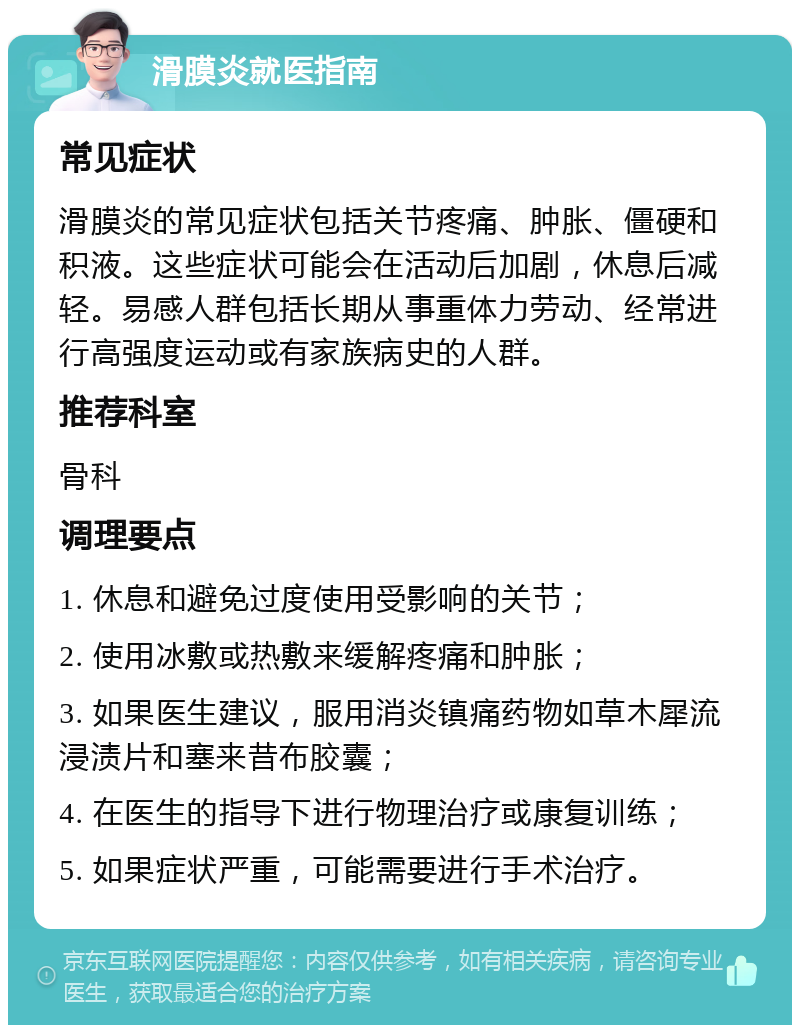 滑膜炎就医指南 常见症状 滑膜炎的常见症状包括关节疼痛、肿胀、僵硬和积液。这些症状可能会在活动后加剧，休息后减轻。易感人群包括长期从事重体力劳动、经常进行高强度运动或有家族病史的人群。 推荐科室 骨科 调理要点 1. 休息和避免过度使用受影响的关节； 2. 使用冰敷或热敷来缓解疼痛和肿胀； 3. 如果医生建议，服用消炎镇痛药物如草木犀流浸渍片和塞来昔布胶囊； 4. 在医生的指导下进行物理治疗或康复训练； 5. 如果症状严重，可能需要进行手术治疗。