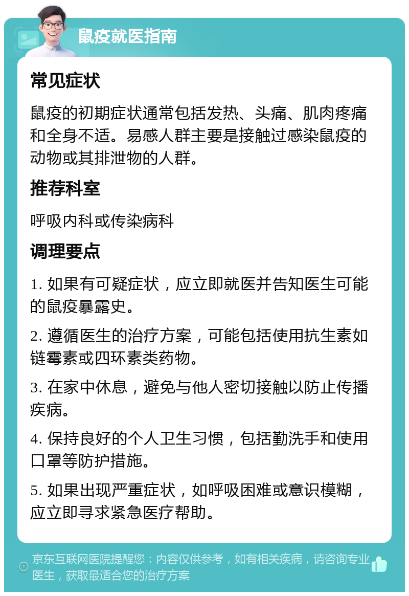 鼠疫就医指南 常见症状 鼠疫的初期症状通常包括发热、头痛、肌肉疼痛和全身不适。易感人群主要是接触过感染鼠疫的动物或其排泄物的人群。 推荐科室 呼吸内科或传染病科 调理要点 1. 如果有可疑症状，应立即就医并告知医生可能的鼠疫暴露史。 2. 遵循医生的治疗方案，可能包括使用抗生素如链霉素或四环素类药物。 3. 在家中休息，避免与他人密切接触以防止传播疾病。 4. 保持良好的个人卫生习惯，包括勤洗手和使用口罩等防护措施。 5. 如果出现严重症状，如呼吸困难或意识模糊，应立即寻求紧急医疗帮助。