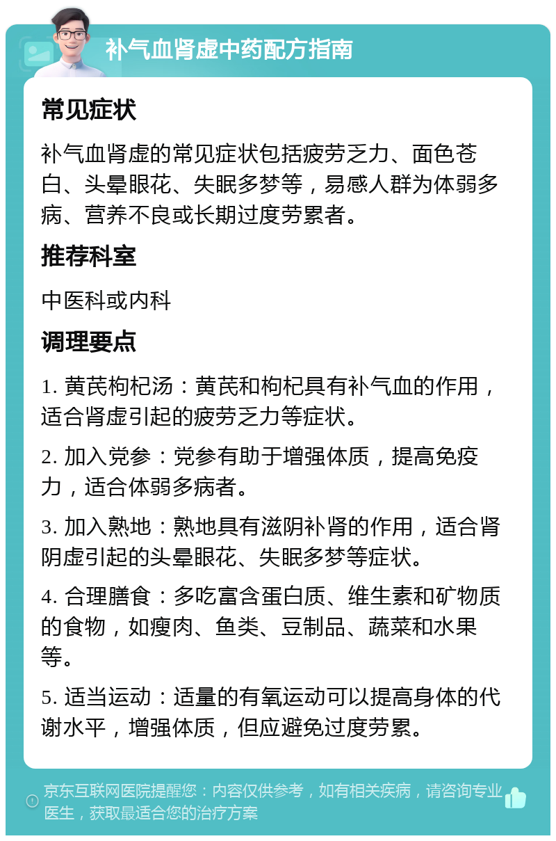 补气血肾虚中药配方指南 常见症状 补气血肾虚的常见症状包括疲劳乏力、面色苍白、头晕眼花、失眠多梦等，易感人群为体弱多病、营养不良或长期过度劳累者。 推荐科室 中医科或内科 调理要点 1. 黄芪枸杞汤：黄芪和枸杞具有补气血的作用，适合肾虚引起的疲劳乏力等症状。 2. 加入党参：党参有助于增强体质，提高免疫力，适合体弱多病者。 3. 加入熟地：熟地具有滋阴补肾的作用，适合肾阴虚引起的头晕眼花、失眠多梦等症状。 4. 合理膳食：多吃富含蛋白质、维生素和矿物质的食物，如瘦肉、鱼类、豆制品、蔬菜和水果等。 5. 适当运动：适量的有氧运动可以提高身体的代谢水平，增强体质，但应避免过度劳累。