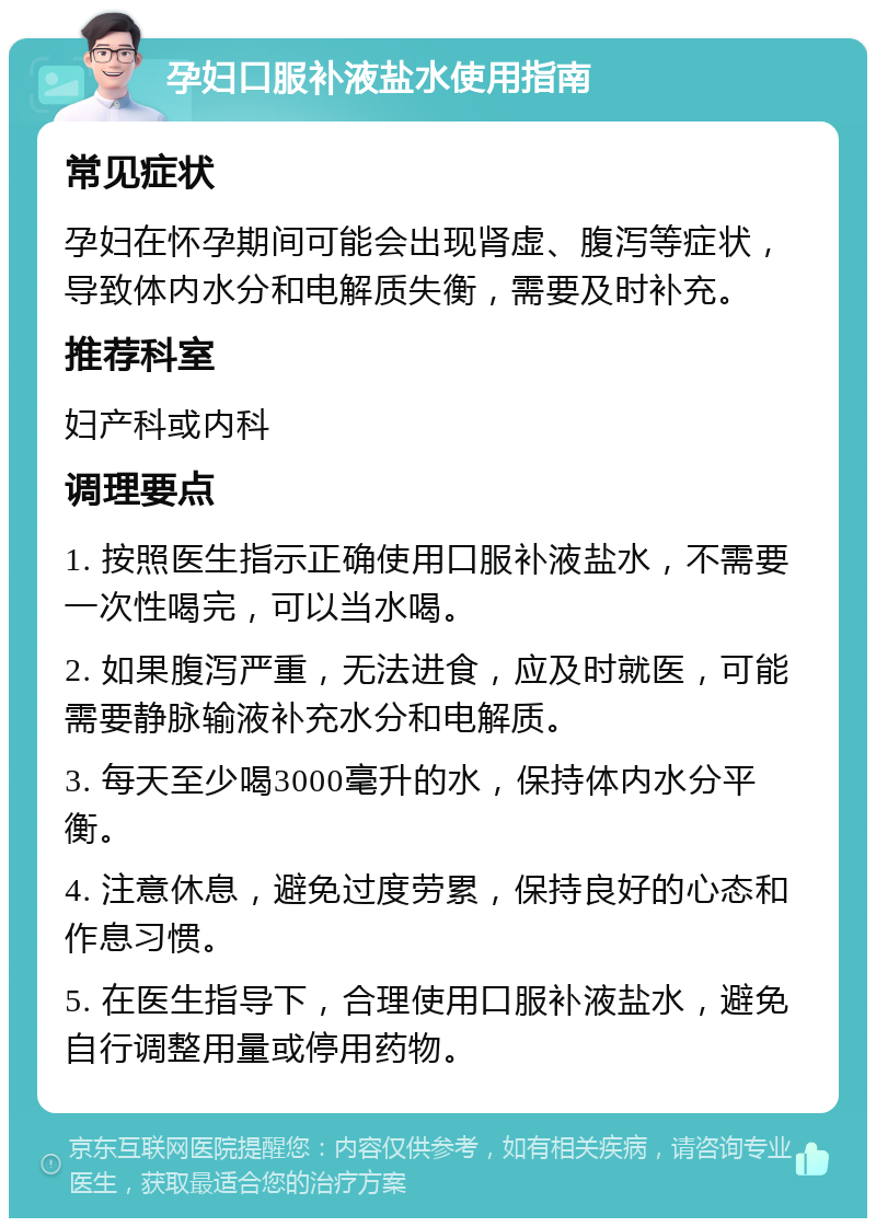 孕妇口服补液盐水使用指南 常见症状 孕妇在怀孕期间可能会出现肾虚、腹泻等症状，导致体内水分和电解质失衡，需要及时补充。 推荐科室 妇产科或内科 调理要点 1. 按照医生指示正确使用口服补液盐水，不需要一次性喝完，可以当水喝。 2. 如果腹泻严重，无法进食，应及时就医，可能需要静脉输液补充水分和电解质。 3. 每天至少喝3000毫升的水，保持体内水分平衡。 4. 注意休息，避免过度劳累，保持良好的心态和作息习惯。 5. 在医生指导下，合理使用口服补液盐水，避免自行调整用量或停用药物。