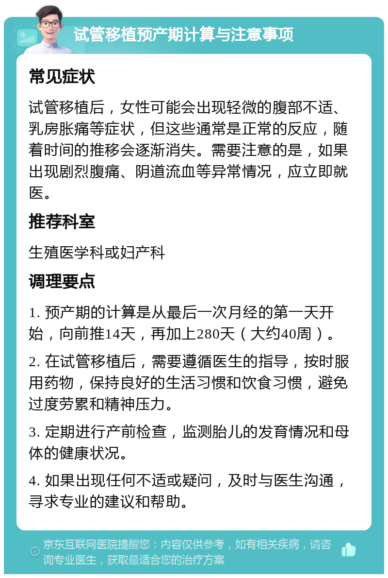 试管移植预产期计算与注意事项 常见症状 试管移植后，女性可能会出现轻微的腹部不适、乳房胀痛等症状，但这些通常是正常的反应，随着时间的推移会逐渐消失。需要注意的是，如果出现剧烈腹痛、阴道流血等异常情况，应立即就医。 推荐科室 生殖医学科或妇产科 调理要点 1. 预产期的计算是从最后一次月经的第一天开始，向前推14天，再加上280天（大约40周）。 2. 在试管移植后，需要遵循医生的指导，按时服用药物，保持良好的生活习惯和饮食习惯，避免过度劳累和精神压力。 3. 定期进行产前检查，监测胎儿的发育情况和母体的健康状况。 4. 如果出现任何不适或疑问，及时与医生沟通，寻求专业的建议和帮助。