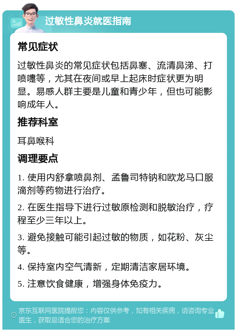 过敏性鼻炎就医指南 常见症状 过敏性鼻炎的常见症状包括鼻塞、流清鼻涕、打喷嚏等，尤其在夜间或早上起床时症状更为明显。易感人群主要是儿童和青少年，但也可能影响成年人。 推荐科室 耳鼻喉科 调理要点 1. 使用内舒拿喷鼻剂、孟鲁司特钠和欧龙马口服滴剂等药物进行治疗。 2. 在医生指导下进行过敏原检测和脱敏治疗，疗程至少三年以上。 3. 避免接触可能引起过敏的物质，如花粉、灰尘等。 4. 保持室内空气清新，定期清洁家居环境。 5. 注意饮食健康，增强身体免疫力。