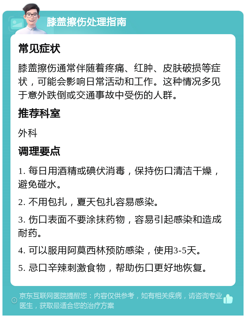 膝盖擦伤处理指南 常见症状 膝盖擦伤通常伴随着疼痛、红肿、皮肤破损等症状，可能会影响日常活动和工作。这种情况多见于意外跌倒或交通事故中受伤的人群。 推荐科室 外科 调理要点 1. 每日用酒精或碘伏消毒，保持伤口清洁干燥，避免碰水。 2. 不用包扎，夏天包扎容易感染。 3. 伤口表面不要涂抹药物，容易引起感染和造成耐药。 4. 可以服用阿莫西林预防感染，使用3-5天。 5. 忌口辛辣刺激食物，帮助伤口更好地恢复。