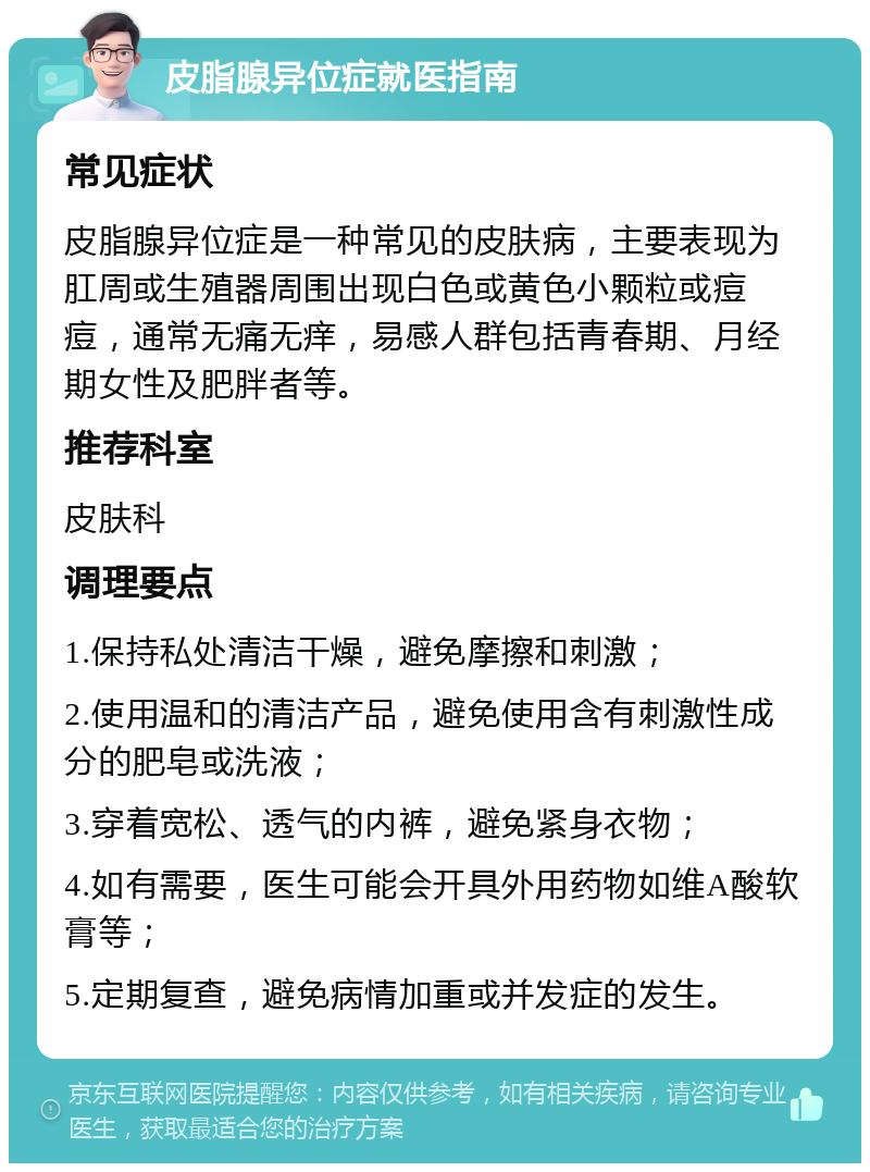 皮脂腺异位症就医指南 常见症状 皮脂腺异位症是一种常见的皮肤病，主要表现为肛周或生殖器周围出现白色或黄色小颗粒或痘痘，通常无痛无痒，易感人群包括青春期、月经期女性及肥胖者等。 推荐科室 皮肤科 调理要点 1.保持私处清洁干燥，避免摩擦和刺激； 2.使用温和的清洁产品，避免使用含有刺激性成分的肥皂或洗液； 3.穿着宽松、透气的内裤，避免紧身衣物； 4.如有需要，医生可能会开具外用药物如维A酸软膏等； 5.定期复查，避免病情加重或并发症的发生。