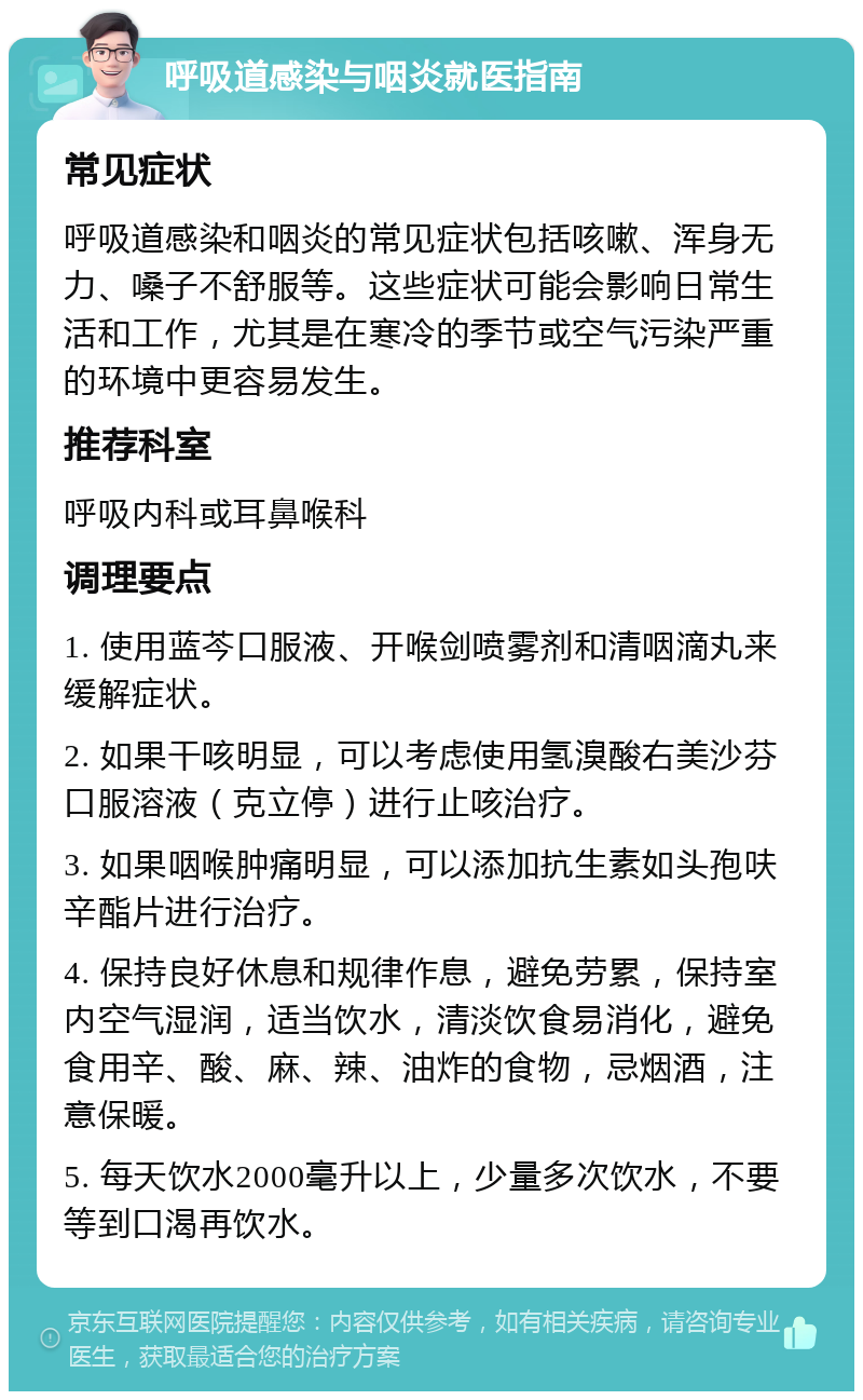 呼吸道感染与咽炎就医指南 常见症状 呼吸道感染和咽炎的常见症状包括咳嗽、浑身无力、嗓子不舒服等。这些症状可能会影响日常生活和工作，尤其是在寒冷的季节或空气污染严重的环境中更容易发生。 推荐科室 呼吸内科或耳鼻喉科 调理要点 1. 使用蓝芩口服液、开喉剑喷雾剂和清咽滴丸来缓解症状。 2. 如果干咳明显，可以考虑使用氢溴酸右美沙芬口服溶液（克立停）进行止咳治疗。 3. 如果咽喉肿痛明显，可以添加抗生素如头孢呋辛酯片进行治疗。 4. 保持良好休息和规律作息，避免劳累，保持室内空气湿润，适当饮水，清淡饮食易消化，避免食用辛、酸、麻、辣、油炸的食物，忌烟酒，注意保暖。 5. 每天饮水2000毫升以上，少量多次饮水，不要等到口渴再饮水。