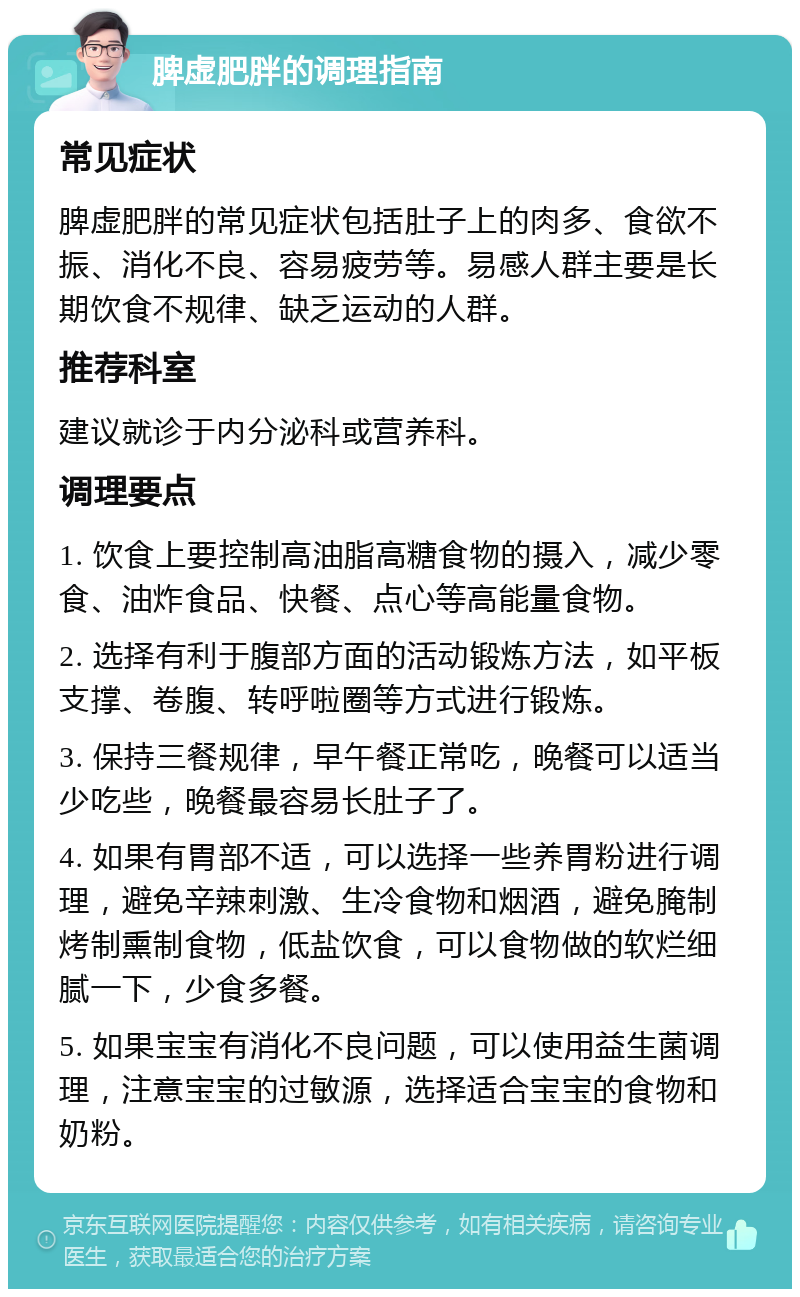 脾虚肥胖的调理指南 常见症状 脾虚肥胖的常见症状包括肚子上的肉多、食欲不振、消化不良、容易疲劳等。易感人群主要是长期饮食不规律、缺乏运动的人群。 推荐科室 建议就诊于内分泌科或营养科。 调理要点 1. 饮食上要控制高油脂高糖食物的摄入，减少零食、油炸食品、快餐、点心等高能量食物。 2. 选择有利于腹部方面的活动锻炼方法，如平板支撑、卷腹、转呼啦圈等方式进行锻炼。 3. 保持三餐规律，早午餐正常吃，晚餐可以适当少吃些，晚餐最容易长肚子了。 4. 如果有胃部不适，可以选择一些养胃粉进行调理，避免辛辣刺激、生冷食物和烟酒，避免腌制烤制熏制食物，低盐饮食，可以食物做的软烂细腻一下，少食多餐。 5. 如果宝宝有消化不良问题，可以使用益生菌调理，注意宝宝的过敏源，选择适合宝宝的食物和奶粉。