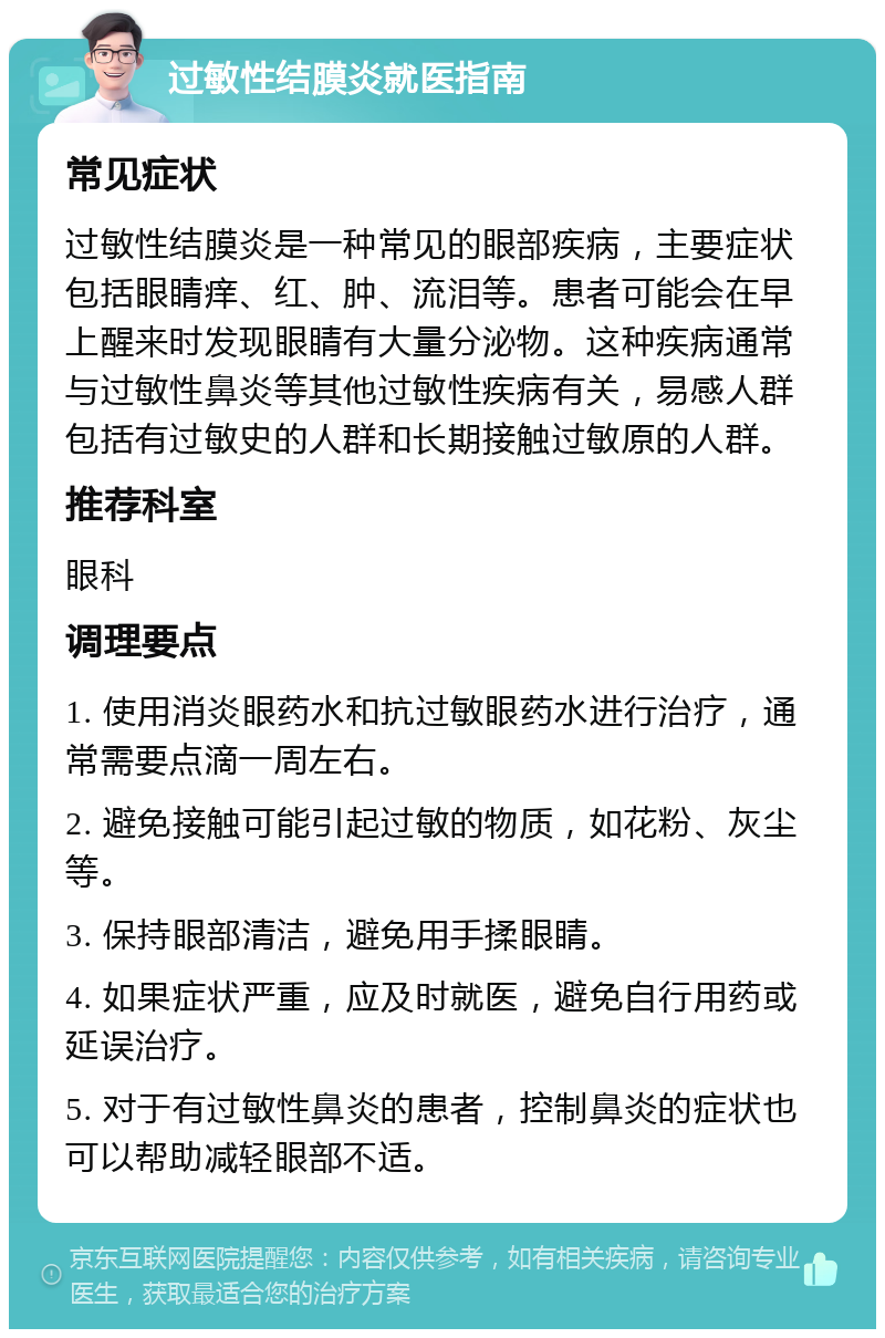 过敏性结膜炎就医指南 常见症状 过敏性结膜炎是一种常见的眼部疾病，主要症状包括眼睛痒、红、肿、流泪等。患者可能会在早上醒来时发现眼睛有大量分泌物。这种疾病通常与过敏性鼻炎等其他过敏性疾病有关，易感人群包括有过敏史的人群和长期接触过敏原的人群。 推荐科室 眼科 调理要点 1. 使用消炎眼药水和抗过敏眼药水进行治疗，通常需要点滴一周左右。 2. 避免接触可能引起过敏的物质，如花粉、灰尘等。 3. 保持眼部清洁，避免用手揉眼睛。 4. 如果症状严重，应及时就医，避免自行用药或延误治疗。 5. 对于有过敏性鼻炎的患者，控制鼻炎的症状也可以帮助减轻眼部不适。