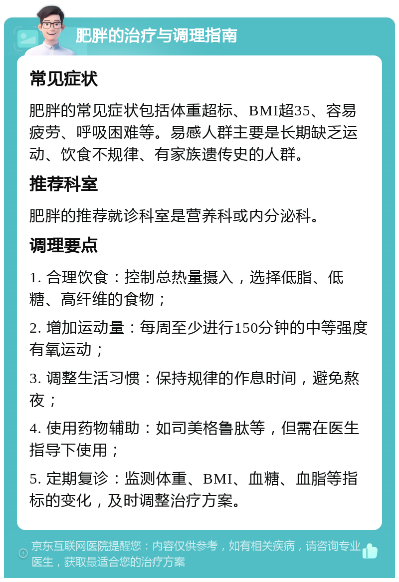 肥胖的治疗与调理指南 常见症状 肥胖的常见症状包括体重超标、BMI超35、容易疲劳、呼吸困难等。易感人群主要是长期缺乏运动、饮食不规律、有家族遗传史的人群。 推荐科室 肥胖的推荐就诊科室是营养科或内分泌科。 调理要点 1. 合理饮食：控制总热量摄入，选择低脂、低糖、高纤维的食物； 2. 增加运动量：每周至少进行150分钟的中等强度有氧运动； 3. 调整生活习惯：保持规律的作息时间，避免熬夜； 4. 使用药物辅助：如司美格鲁肽等，但需在医生指导下使用； 5. 定期复诊：监测体重、BMI、血糖、血脂等指标的变化，及时调整治疗方案。