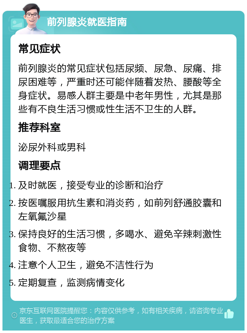 前列腺炎就医指南 常见症状 前列腺炎的常见症状包括尿频、尿急、尿痛、排尿困难等，严重时还可能伴随着发热、腰酸等全身症状。易感人群主要是中老年男性，尤其是那些有不良生活习惯或性生活不卫生的人群。 推荐科室 泌尿外科或男科 调理要点 及时就医，接受专业的诊断和治疗 按医嘱服用抗生素和消炎药，如前列舒通胶囊和左氧氟沙星 保持良好的生活习惯，多喝水、避免辛辣刺激性食物、不熬夜等 注意个人卫生，避免不洁性行为 定期复查，监测病情变化