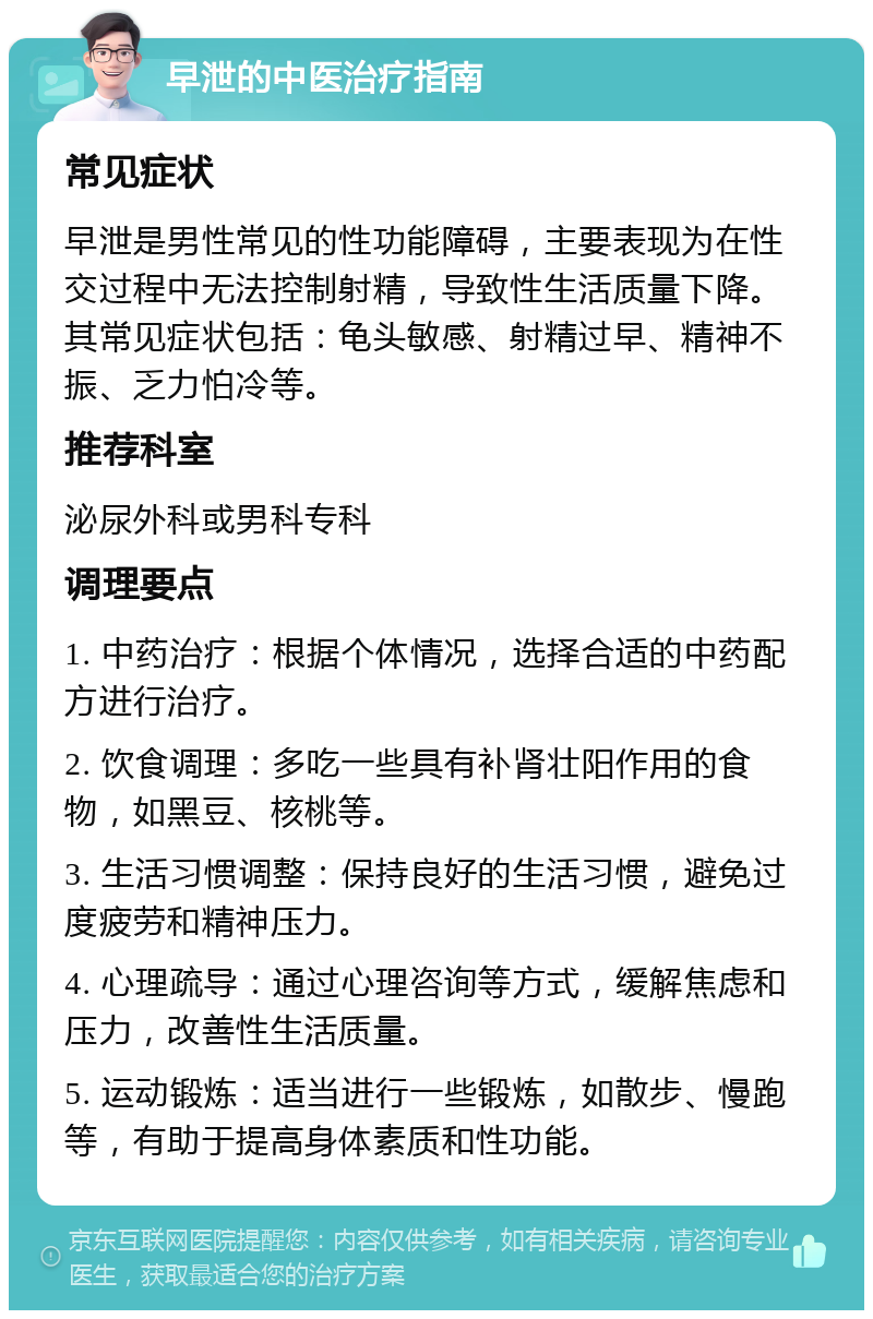 早泄的中医治疗指南 常见症状 早泄是男性常见的性功能障碍，主要表现为在性交过程中无法控制射精，导致性生活质量下降。其常见症状包括：龟头敏感、射精过早、精神不振、乏力怕冷等。 推荐科室 泌尿外科或男科专科 调理要点 1. 中药治疗：根据个体情况，选择合适的中药配方进行治疗。 2. 饮食调理：多吃一些具有补肾壮阳作用的食物，如黑豆、核桃等。 3. 生活习惯调整：保持良好的生活习惯，避免过度疲劳和精神压力。 4. 心理疏导：通过心理咨询等方式，缓解焦虑和压力，改善性生活质量。 5. 运动锻炼：适当进行一些锻炼，如散步、慢跑等，有助于提高身体素质和性功能。