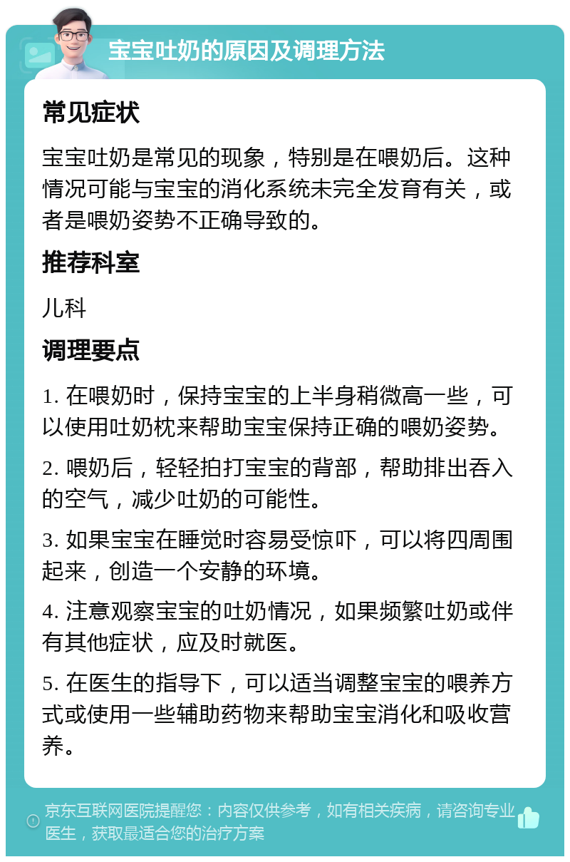 宝宝吐奶的原因及调理方法 常见症状 宝宝吐奶是常见的现象，特别是在喂奶后。这种情况可能与宝宝的消化系统未完全发育有关，或者是喂奶姿势不正确导致的。 推荐科室 儿科 调理要点 1. 在喂奶时，保持宝宝的上半身稍微高一些，可以使用吐奶枕来帮助宝宝保持正确的喂奶姿势。 2. 喂奶后，轻轻拍打宝宝的背部，帮助排出吞入的空气，减少吐奶的可能性。 3. 如果宝宝在睡觉时容易受惊吓，可以将四周围起来，创造一个安静的环境。 4. 注意观察宝宝的吐奶情况，如果频繁吐奶或伴有其他症状，应及时就医。 5. 在医生的指导下，可以适当调整宝宝的喂养方式或使用一些辅助药物来帮助宝宝消化和吸收营养。