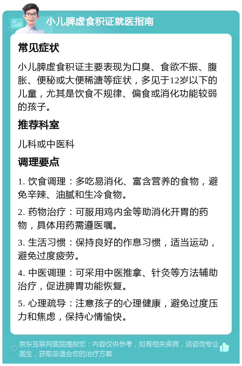 小儿脾虚食积证就医指南 常见症状 小儿脾虚食积证主要表现为口臭、食欲不振、腹胀、便秘或大便稀溏等症状，多见于12岁以下的儿童，尤其是饮食不规律、偏食或消化功能较弱的孩子。 推荐科室 儿科或中医科 调理要点 1. 饮食调理：多吃易消化、富含营养的食物，避免辛辣、油腻和生冷食物。 2. 药物治疗：可服用鸡内金等助消化开胃的药物，具体用药需遵医嘱。 3. 生活习惯：保持良好的作息习惯，适当运动，避免过度疲劳。 4. 中医调理：可采用中医推拿、针灸等方法辅助治疗，促进脾胃功能恢复。 5. 心理疏导：注意孩子的心理健康，避免过度压力和焦虑，保持心情愉快。