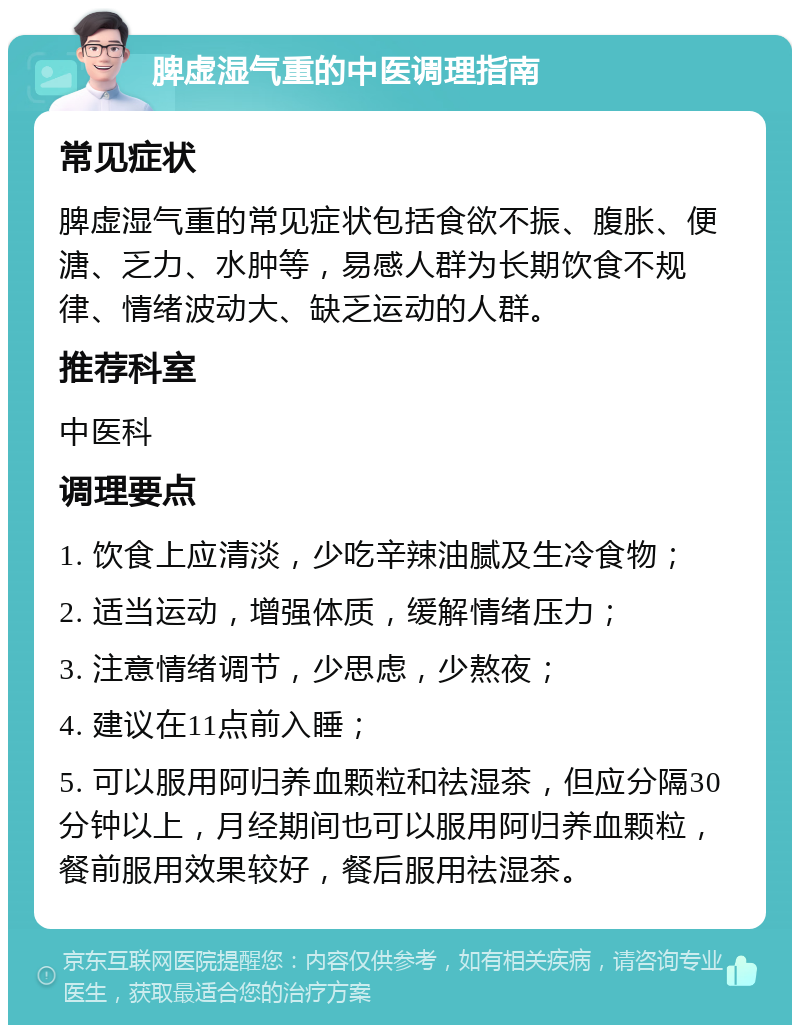 脾虚湿气重的中医调理指南 常见症状 脾虚湿气重的常见症状包括食欲不振、腹胀、便溏、乏力、水肿等，易感人群为长期饮食不规律、情绪波动大、缺乏运动的人群。 推荐科室 中医科 调理要点 1. 饮食上应清淡，少吃辛辣油腻及生冷食物； 2. 适当运动，增强体质，缓解情绪压力； 3. 注意情绪调节，少思虑，少熬夜； 4. 建议在11点前入睡； 5. 可以服用阿归养血颗粒和祛湿茶，但应分隔30分钟以上，月经期间也可以服用阿归养血颗粒，餐前服用效果较好，餐后服用祛湿茶。