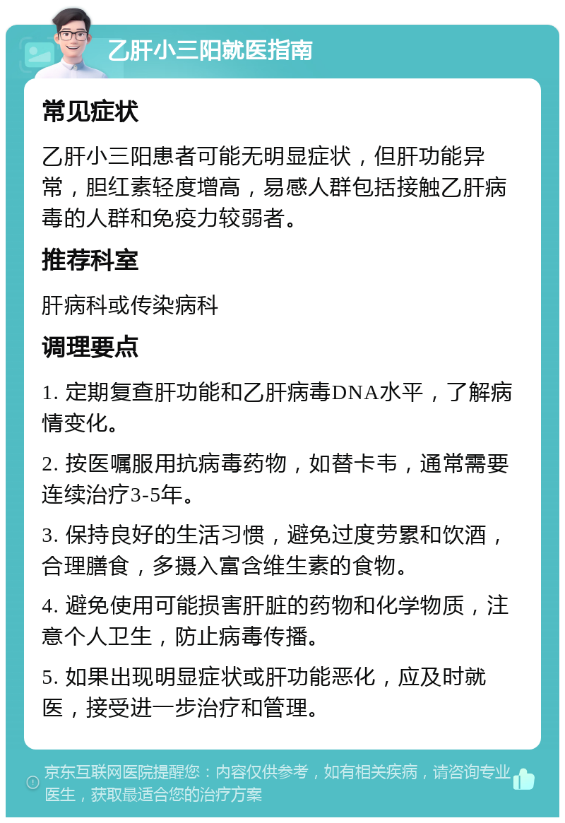 乙肝小三阳就医指南 常见症状 乙肝小三阳患者可能无明显症状，但肝功能异常，胆红素轻度增高，易感人群包括接触乙肝病毒的人群和免疫力较弱者。 推荐科室 肝病科或传染病科 调理要点 1. 定期复查肝功能和乙肝病毒DNA水平，了解病情变化。 2. 按医嘱服用抗病毒药物，如替卡韦，通常需要连续治疗3-5年。 3. 保持良好的生活习惯，避免过度劳累和饮酒，合理膳食，多摄入富含维生素的食物。 4. 避免使用可能损害肝脏的药物和化学物质，注意个人卫生，防止病毒传播。 5. 如果出现明显症状或肝功能恶化，应及时就医，接受进一步治疗和管理。