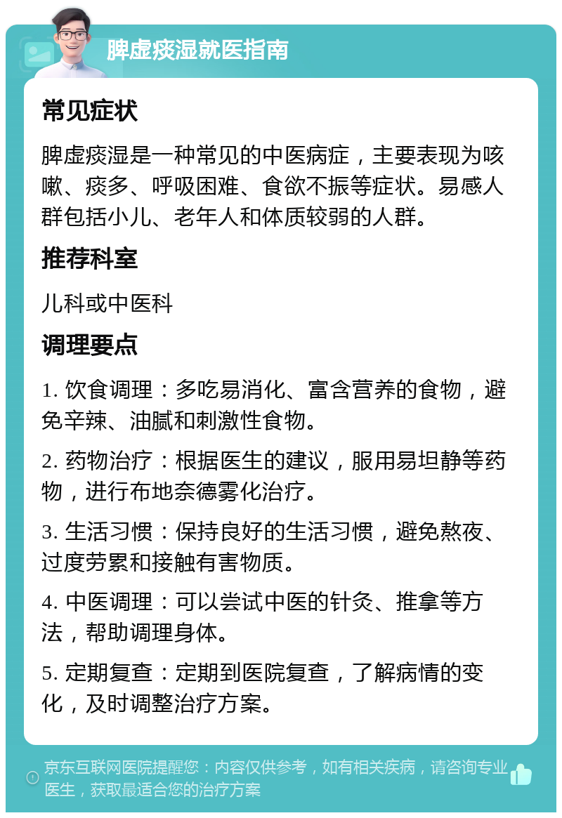 脾虚痰湿就医指南 常见症状 脾虚痰湿是一种常见的中医病症，主要表现为咳嗽、痰多、呼吸困难、食欲不振等症状。易感人群包括小儿、老年人和体质较弱的人群。 推荐科室 儿科或中医科 调理要点 1. 饮食调理：多吃易消化、富含营养的食物，避免辛辣、油腻和刺激性食物。 2. 药物治疗：根据医生的建议，服用易坦静等药物，进行布地奈德雾化治疗。 3. 生活习惯：保持良好的生活习惯，避免熬夜、过度劳累和接触有害物质。 4. 中医调理：可以尝试中医的针灸、推拿等方法，帮助调理身体。 5. 定期复查：定期到医院复查，了解病情的变化，及时调整治疗方案。