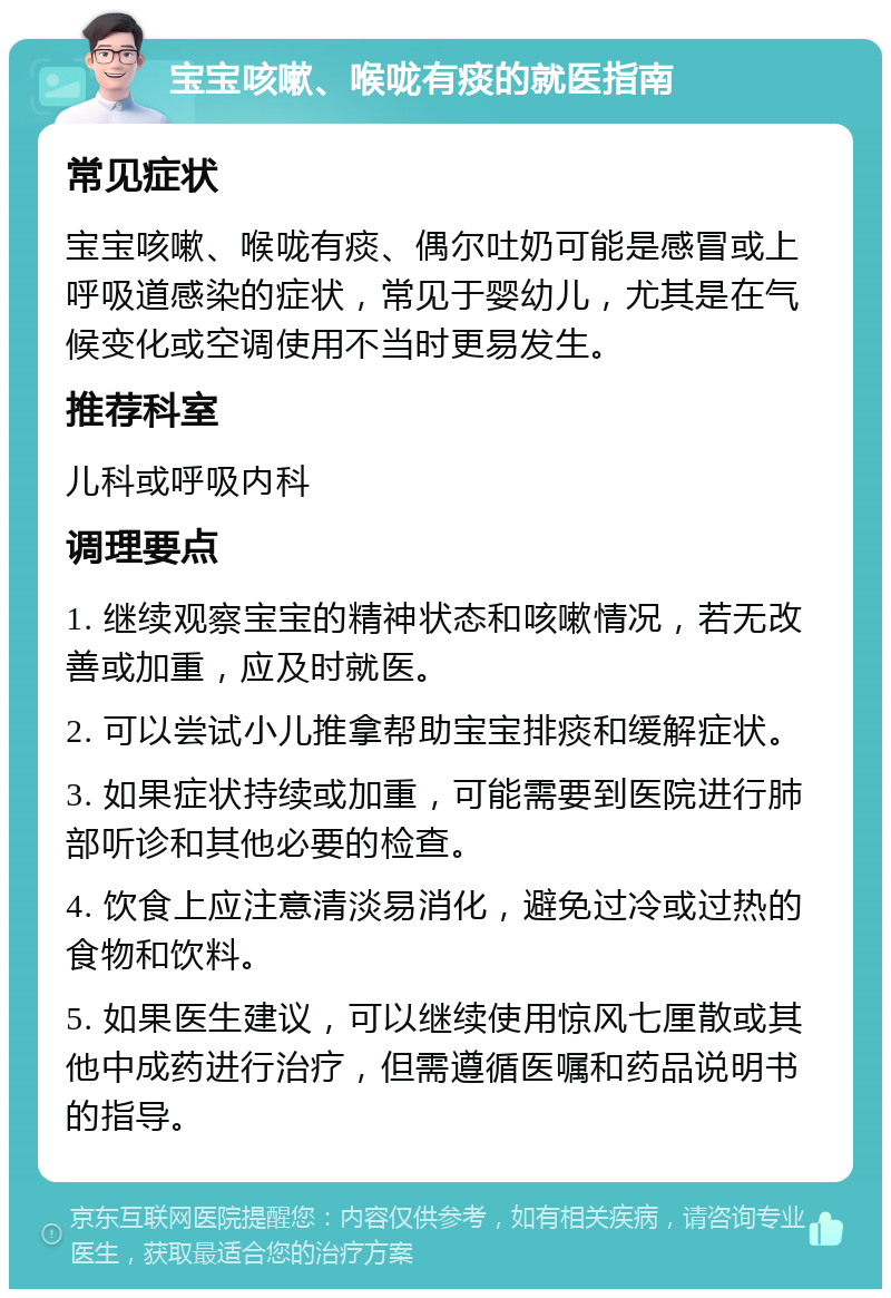 宝宝咳嗽、喉咙有痰的就医指南 常见症状 宝宝咳嗽、喉咙有痰、偶尔吐奶可能是感冒或上呼吸道感染的症状，常见于婴幼儿，尤其是在气候变化或空调使用不当时更易发生。 推荐科室 儿科或呼吸内科 调理要点 1. 继续观察宝宝的精神状态和咳嗽情况，若无改善或加重，应及时就医。 2. 可以尝试小儿推拿帮助宝宝排痰和缓解症状。 3. 如果症状持续或加重，可能需要到医院进行肺部听诊和其他必要的检查。 4. 饮食上应注意清淡易消化，避免过冷或过热的食物和饮料。 5. 如果医生建议，可以继续使用惊风七厘散或其他中成药进行治疗，但需遵循医嘱和药品说明书的指导。