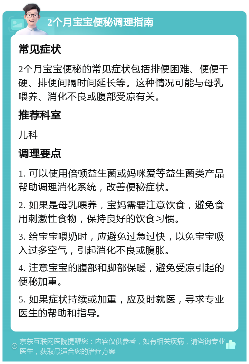 2个月宝宝便秘调理指南 常见症状 2个月宝宝便秘的常见症状包括排便困难、便便干硬、排便间隔时间延长等。这种情况可能与母乳喂养、消化不良或腹部受凉有关。 推荐科室 儿科 调理要点 1. 可以使用倍顿益生菌或妈咪爱等益生菌类产品帮助调理消化系统，改善便秘症状。 2. 如果是母乳喂养，宝妈需要注意饮食，避免食用刺激性食物，保持良好的饮食习惯。 3. 给宝宝喂奶时，应避免过急过快，以免宝宝吸入过多空气，引起消化不良或腹胀。 4. 注意宝宝的腹部和脚部保暖，避免受凉引起的便秘加重。 5. 如果症状持续或加重，应及时就医，寻求专业医生的帮助和指导。