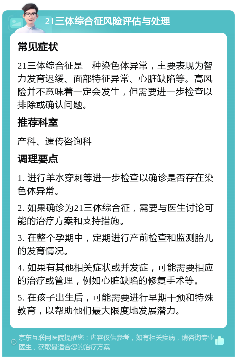 21三体综合征风险评估与处理 常见症状 21三体综合征是一种染色体异常，主要表现为智力发育迟缓、面部特征异常、心脏缺陷等。高风险并不意味着一定会发生，但需要进一步检查以排除或确认问题。 推荐科室 产科、遗传咨询科 调理要点 1. 进行羊水穿刺等进一步检查以确诊是否存在染色体异常。 2. 如果确诊为21三体综合征，需要与医生讨论可能的治疗方案和支持措施。 3. 在整个孕期中，定期进行产前检查和监测胎儿的发育情况。 4. 如果有其他相关症状或并发症，可能需要相应的治疗或管理，例如心脏缺陷的修复手术等。 5. 在孩子出生后，可能需要进行早期干预和特殊教育，以帮助他们最大限度地发展潜力。