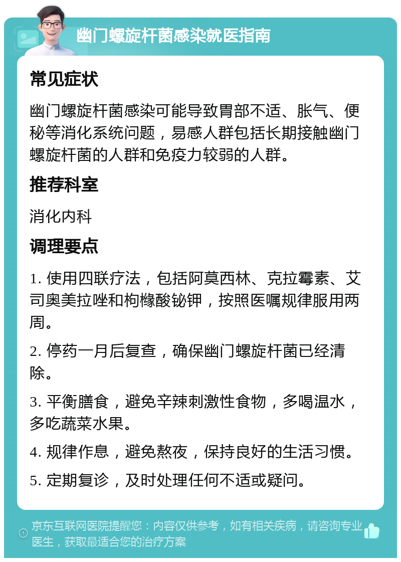 幽门螺旋杆菌感染就医指南 常见症状 幽门螺旋杆菌感染可能导致胃部不适、胀气、便秘等消化系统问题，易感人群包括长期接触幽门螺旋杆菌的人群和免疫力较弱的人群。 推荐科室 消化内科 调理要点 1. 使用四联疗法，包括阿莫西林、克拉霉素、艾司奥美拉唑和枸橼酸铋钾，按照医嘱规律服用两周。 2. 停药一月后复查，确保幽门螺旋杆菌已经清除。 3. 平衡膳食，避免辛辣刺激性食物，多喝温水，多吃蔬菜水果。 4. 规律作息，避免熬夜，保持良好的生活习惯。 5. 定期复诊，及时处理任何不适或疑问。