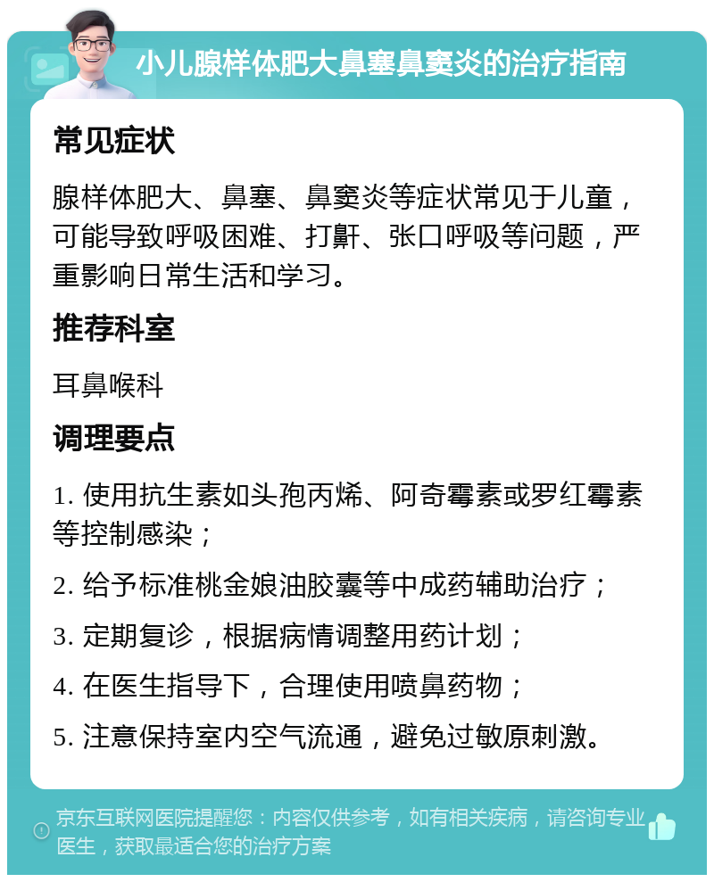 小儿腺样体肥大鼻塞鼻窦炎的治疗指南 常见症状 腺样体肥大、鼻塞、鼻窦炎等症状常见于儿童，可能导致呼吸困难、打鼾、张口呼吸等问题，严重影响日常生活和学习。 推荐科室 耳鼻喉科 调理要点 1. 使用抗生素如头孢丙烯、阿奇霉素或罗红霉素等控制感染； 2. 给予标准桃金娘油胶囊等中成药辅助治疗； 3. 定期复诊，根据病情调整用药计划； 4. 在医生指导下，合理使用喷鼻药物； 5. 注意保持室内空气流通，避免过敏原刺激。