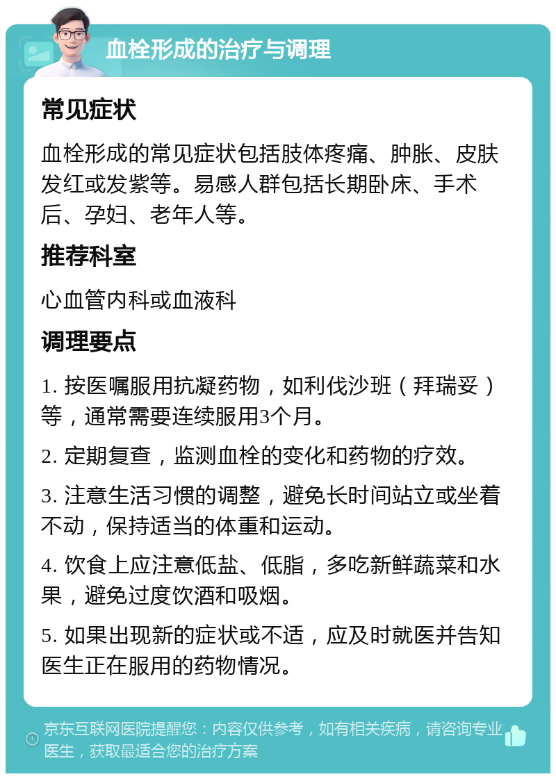 血栓形成的治疗与调理 常见症状 血栓形成的常见症状包括肢体疼痛、肿胀、皮肤发红或发紫等。易感人群包括长期卧床、手术后、孕妇、老年人等。 推荐科室 心血管内科或血液科 调理要点 1. 按医嘱服用抗凝药物，如利伐沙班（拜瑞妥）等，通常需要连续服用3个月。 2. 定期复查，监测血栓的变化和药物的疗效。 3. 注意生活习惯的调整，避免长时间站立或坐着不动，保持适当的体重和运动。 4. 饮食上应注意低盐、低脂，多吃新鲜蔬菜和水果，避免过度饮酒和吸烟。 5. 如果出现新的症状或不适，应及时就医并告知医生正在服用的药物情况。