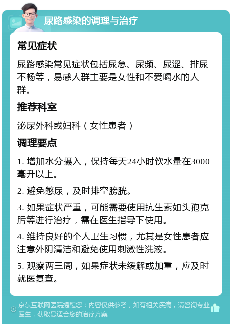 尿路感染的调理与治疗 常见症状 尿路感染常见症状包括尿急、尿频、尿涩、排尿不畅等，易感人群主要是女性和不爱喝水的人群。 推荐科室 泌尿外科或妇科（女性患者） 调理要点 1. 增加水分摄入，保持每天24小时饮水量在3000毫升以上。 2. 避免憋尿，及时排空膀胱。 3. 如果症状严重，可能需要使用抗生素如头孢克肟等进行治疗，需在医生指导下使用。 4. 维持良好的个人卫生习惯，尤其是女性患者应注意外阴清洁和避免使用刺激性洗液。 5. 观察两三周，如果症状未缓解或加重，应及时就医复查。