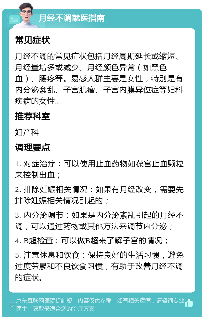 月经不调就医指南 常见症状 月经不调的常见症状包括月经周期延长或缩短、月经量增多或减少、月经颜色异常（如黑色血）、腰疼等。易感人群主要是女性，特别是有内分泌紊乱、子宫肌瘤、子宫内膜异位症等妇科疾病的女性。 推荐科室 妇产科 调理要点 1. 对症治疗：可以使用止血药物如葆宫止血颗粒来控制出血； 2. 排除妊娠相关情况：如果有月经改变，需要先排除妊娠相关情况引起的； 3. 内分泌调节：如果是内分泌紊乱引起的月经不调，可以通过药物或其他方法来调节内分泌； 4. B超检查：可以做B超来了解子宫的情况； 5. 注意休息和饮食：保持良好的生活习惯，避免过度劳累和不良饮食习惯，有助于改善月经不调的症状。