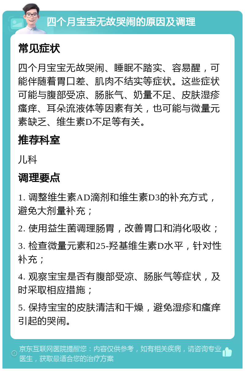 四个月宝宝无故哭闹的原因及调理 常见症状 四个月宝宝无故哭闹、睡眠不踏实、容易醒，可能伴随着胃口差、肌肉不结实等症状。这些症状可能与腹部受凉、肠胀气、奶量不足、皮肤湿疹瘙痒、耳朵流液体等因素有关，也可能与微量元素缺乏、维生素D不足等有关。 推荐科室 儿科 调理要点 1. 调整维生素AD滴剂和维生素D3的补充方式，避免大剂量补充； 2. 使用益生菌调理肠胃，改善胃口和消化吸收； 3. 检查微量元素和25-羟基维生素D水平，针对性补充； 4. 观察宝宝是否有腹部受凉、肠胀气等症状，及时采取相应措施； 5. 保持宝宝的皮肤清洁和干燥，避免湿疹和瘙痒引起的哭闹。