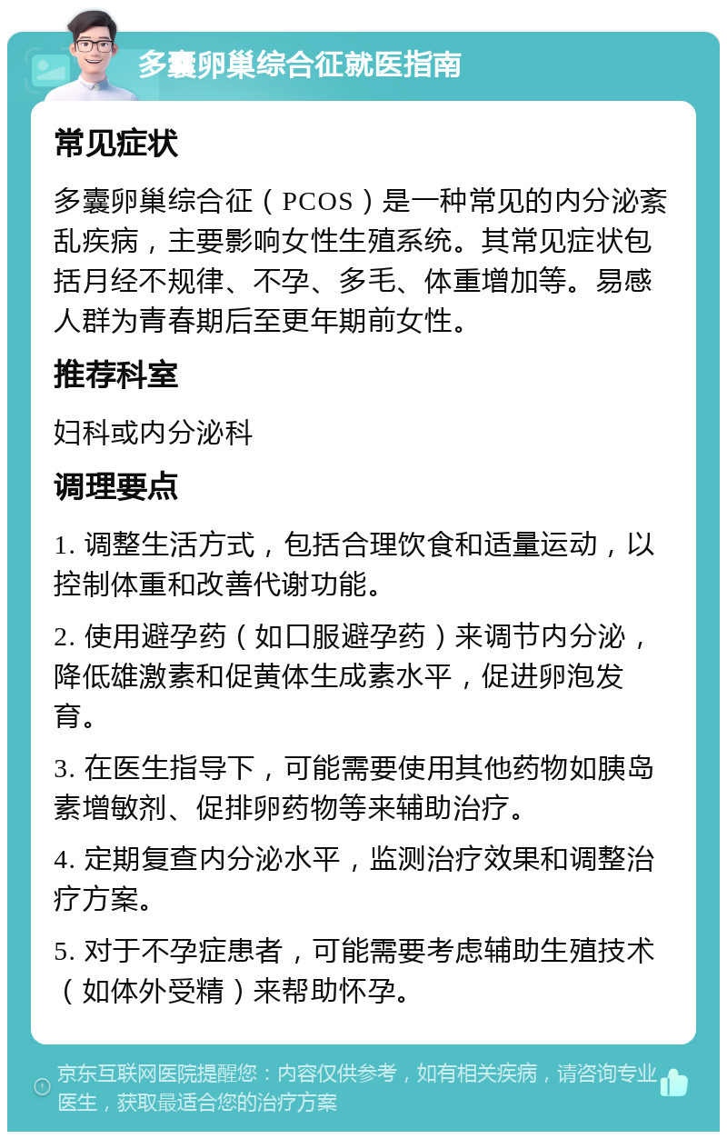 多囊卵巢综合征就医指南 常见症状 多囊卵巢综合征（PCOS）是一种常见的内分泌紊乱疾病，主要影响女性生殖系统。其常见症状包括月经不规律、不孕、多毛、体重增加等。易感人群为青春期后至更年期前女性。 推荐科室 妇科或内分泌科 调理要点 1. 调整生活方式，包括合理饮食和适量运动，以控制体重和改善代谢功能。 2. 使用避孕药（如口服避孕药）来调节内分泌，降低雄激素和促黄体生成素水平，促进卵泡发育。 3. 在医生指导下，可能需要使用其他药物如胰岛素增敏剂、促排卵药物等来辅助治疗。 4. 定期复查内分泌水平，监测治疗效果和调整治疗方案。 5. 对于不孕症患者，可能需要考虑辅助生殖技术（如体外受精）来帮助怀孕。