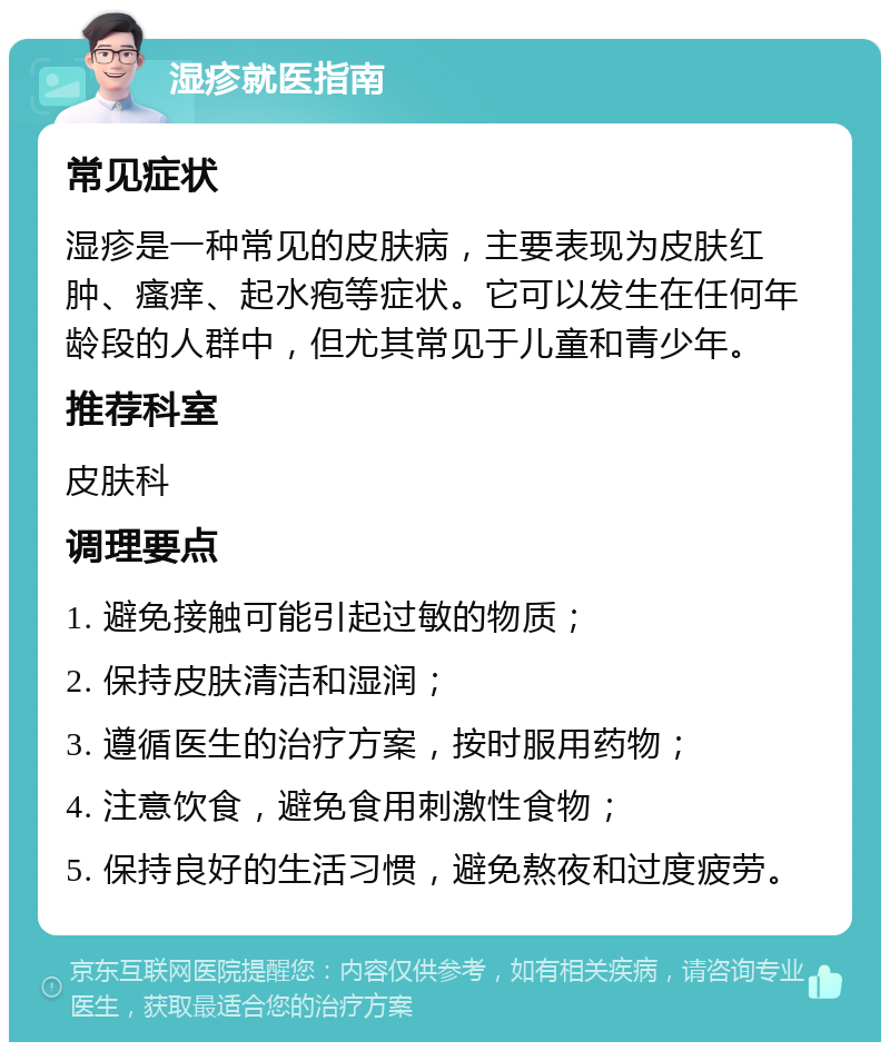 湿疹就医指南 常见症状 湿疹是一种常见的皮肤病，主要表现为皮肤红肿、瘙痒、起水疱等症状。它可以发生在任何年龄段的人群中，但尤其常见于儿童和青少年。 推荐科室 皮肤科 调理要点 1. 避免接触可能引起过敏的物质； 2. 保持皮肤清洁和湿润； 3. 遵循医生的治疗方案，按时服用药物； 4. 注意饮食，避免食用刺激性食物； 5. 保持良好的生活习惯，避免熬夜和过度疲劳。