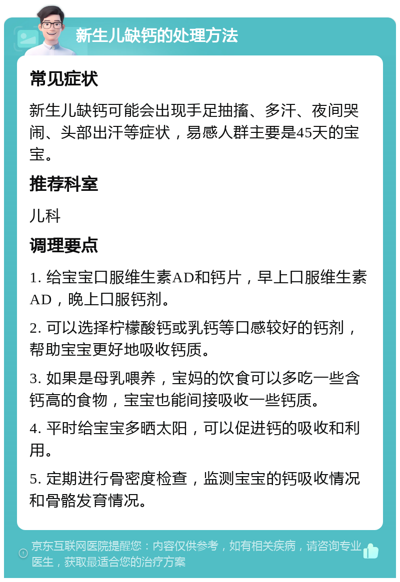 新生儿缺钙的处理方法 常见症状 新生儿缺钙可能会出现手足抽搐、多汗、夜间哭闹、头部出汗等症状，易感人群主要是45天的宝宝。 推荐科室 儿科 调理要点 1. 给宝宝口服维生素AD和钙片，早上口服维生素AD，晚上口服钙剂。 2. 可以选择柠檬酸钙或乳钙等口感较好的钙剂，帮助宝宝更好地吸收钙质。 3. 如果是母乳喂养，宝妈的饮食可以多吃一些含钙高的食物，宝宝也能间接吸收一些钙质。 4. 平时给宝宝多晒太阳，可以促进钙的吸收和利用。 5. 定期进行骨密度检查，监测宝宝的钙吸收情况和骨骼发育情况。