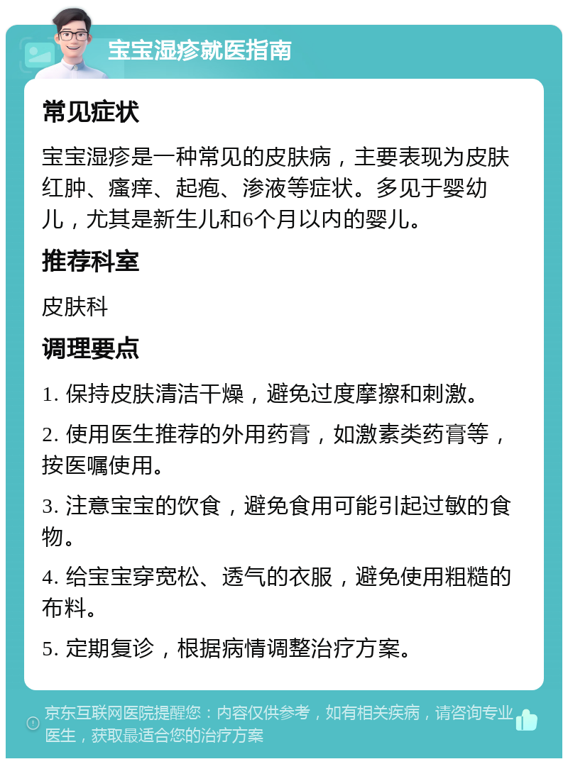 宝宝湿疹就医指南 常见症状 宝宝湿疹是一种常见的皮肤病，主要表现为皮肤红肿、瘙痒、起疱、渗液等症状。多见于婴幼儿，尤其是新生儿和6个月以内的婴儿。 推荐科室 皮肤科 调理要点 1. 保持皮肤清洁干燥，避免过度摩擦和刺激。 2. 使用医生推荐的外用药膏，如激素类药膏等，按医嘱使用。 3. 注意宝宝的饮食，避免食用可能引起过敏的食物。 4. 给宝宝穿宽松、透气的衣服，避免使用粗糙的布料。 5. 定期复诊，根据病情调整治疗方案。