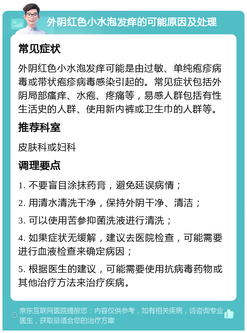 外阴红色小水泡发痒的可能原因及处理 常见症状 外阴红色小水泡发痒可能是由过敏、单纯疱疹病毒或带状疱疹病毒感染引起的。常见症状包括外阴局部瘙痒、水疱、疼痛等，易感人群包括有性生活史的人群、使用新内裤或卫生巾的人群等。 推荐科室 皮肤科或妇科 调理要点 1. 不要盲目涂抹药膏，避免延误病情； 2. 用清水清洗干净，保持外阴干净、清洁； 3. 可以使用苦参抑菌洗液进行清洗； 4. 如果症状无缓解，建议去医院检查，可能需要进行血液检查来确定病因； 5. 根据医生的建议，可能需要使用抗病毒药物或其他治疗方法来治疗疾病。