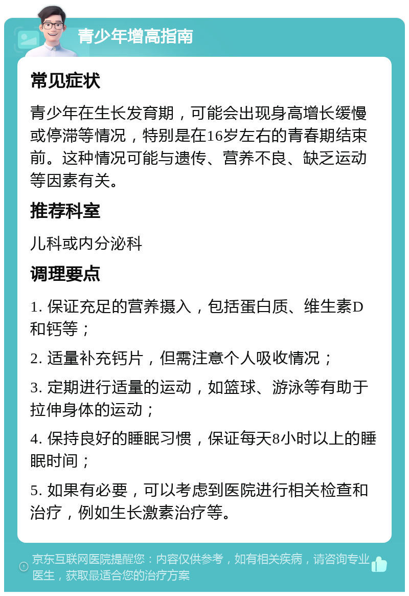 青少年增高指南 常见症状 青少年在生长发育期，可能会出现身高增长缓慢或停滞等情况，特别是在16岁左右的青春期结束前。这种情况可能与遗传、营养不良、缺乏运动等因素有关。 推荐科室 儿科或内分泌科 调理要点 1. 保证充足的营养摄入，包括蛋白质、维生素D和钙等； 2. 适量补充钙片，但需注意个人吸收情况； 3. 定期进行适量的运动，如篮球、游泳等有助于拉伸身体的运动； 4. 保持良好的睡眠习惯，保证每天8小时以上的睡眠时间； 5. 如果有必要，可以考虑到医院进行相关检查和治疗，例如生长激素治疗等。