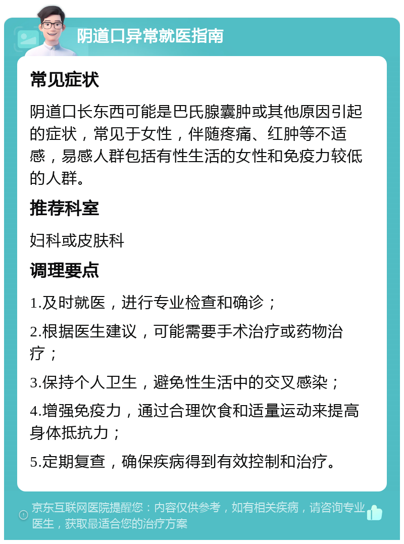 阴道口异常就医指南 常见症状 阴道口长东西可能是巴氏腺囊肿或其他原因引起的症状，常见于女性，伴随疼痛、红肿等不适感，易感人群包括有性生活的女性和免疫力较低的人群。 推荐科室 妇科或皮肤科 调理要点 1.及时就医，进行专业检查和确诊； 2.根据医生建议，可能需要手术治疗或药物治疗； 3.保持个人卫生，避免性生活中的交叉感染； 4.增强免疫力，通过合理饮食和适量运动来提高身体抵抗力； 5.定期复查，确保疾病得到有效控制和治疗。