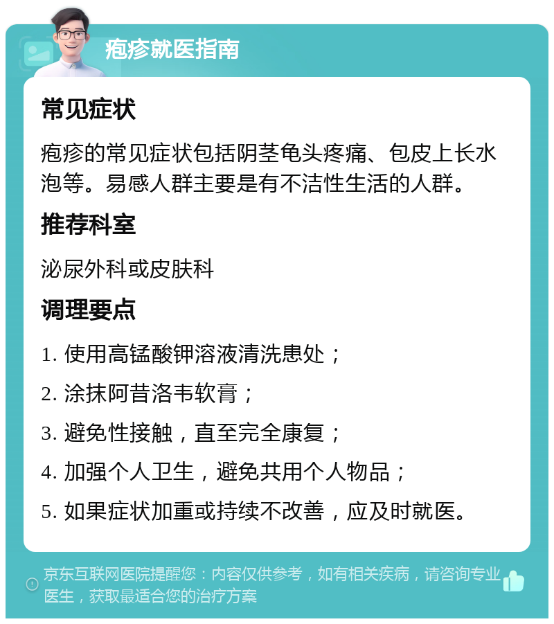 疱疹就医指南 常见症状 疱疹的常见症状包括阴茎龟头疼痛、包皮上长水泡等。易感人群主要是有不洁性生活的人群。 推荐科室 泌尿外科或皮肤科 调理要点 1. 使用高锰酸钾溶液清洗患处； 2. 涂抹阿昔洛韦软膏； 3. 避免性接触，直至完全康复； 4. 加强个人卫生，避免共用个人物品； 5. 如果症状加重或持续不改善，应及时就医。