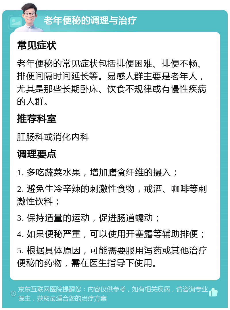 老年便秘的调理与治疗 常见症状 老年便秘的常见症状包括排便困难、排便不畅、排便间隔时间延长等。易感人群主要是老年人，尤其是那些长期卧床、饮食不规律或有慢性疾病的人群。 推荐科室 肛肠科或消化内科 调理要点 1. 多吃蔬菜水果，增加膳食纤维的摄入； 2. 避免生冷辛辣的刺激性食物，戒酒、咖啡等刺激性饮料； 3. 保持适量的运动，促进肠道蠕动； 4. 如果便秘严重，可以使用开塞露等辅助排便； 5. 根据具体原因，可能需要服用泻药或其他治疗便秘的药物，需在医生指导下使用。