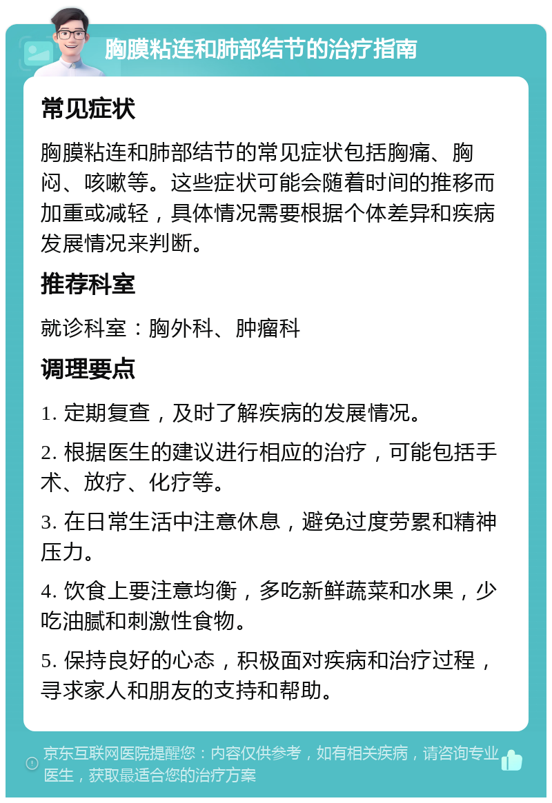 胸膜粘连和肺部结节的治疗指南 常见症状 胸膜粘连和肺部结节的常见症状包括胸痛、胸闷、咳嗽等。这些症状可能会随着时间的推移而加重或减轻，具体情况需要根据个体差异和疾病发展情况来判断。 推荐科室 就诊科室：胸外科、肿瘤科 调理要点 1. 定期复查，及时了解疾病的发展情况。 2. 根据医生的建议进行相应的治疗，可能包括手术、放疗、化疗等。 3. 在日常生活中注意休息，避免过度劳累和精神压力。 4. 饮食上要注意均衡，多吃新鲜蔬菜和水果，少吃油腻和刺激性食物。 5. 保持良好的心态，积极面对疾病和治疗过程，寻求家人和朋友的支持和帮助。