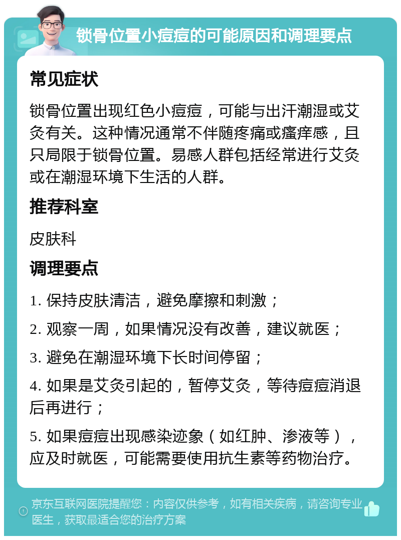 锁骨位置小痘痘的可能原因和调理要点 常见症状 锁骨位置出现红色小痘痘，可能与出汗潮湿或艾灸有关。这种情况通常不伴随疼痛或瘙痒感，且只局限于锁骨位置。易感人群包括经常进行艾灸或在潮湿环境下生活的人群。 推荐科室 皮肤科 调理要点 1. 保持皮肤清洁，避免摩擦和刺激； 2. 观察一周，如果情况没有改善，建议就医； 3. 避免在潮湿环境下长时间停留； 4. 如果是艾灸引起的，暂停艾灸，等待痘痘消退后再进行； 5. 如果痘痘出现感染迹象（如红肿、渗液等），应及时就医，可能需要使用抗生素等药物治疗。