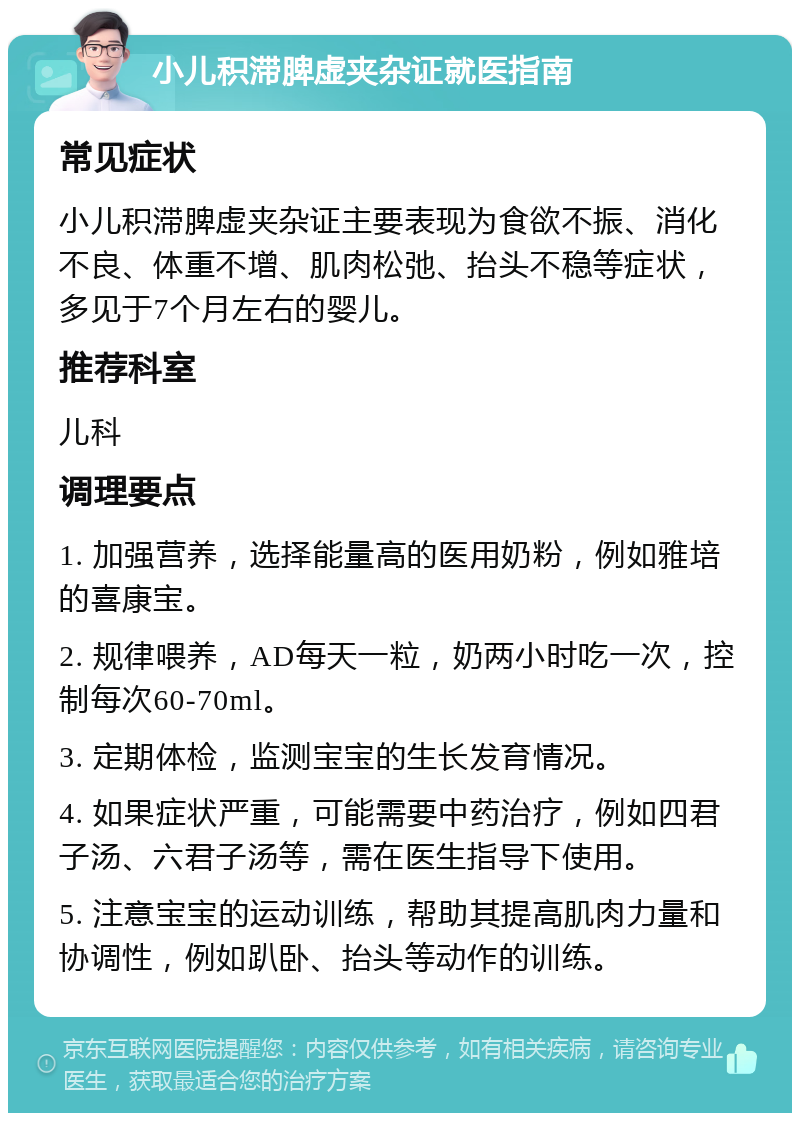 小儿积滞脾虚夹杂证就医指南 常见症状 小儿积滞脾虚夹杂证主要表现为食欲不振、消化不良、体重不增、肌肉松弛、抬头不稳等症状，多见于7个月左右的婴儿。 推荐科室 儿科 调理要点 1. 加强营养，选择能量高的医用奶粉，例如雅培的喜康宝。 2. 规律喂养，AD每天一粒，奶两小时吃一次，控制每次60-70ml。 3. 定期体检，监测宝宝的生长发育情况。 4. 如果症状严重，可能需要中药治疗，例如四君子汤、六君子汤等，需在医生指导下使用。 5. 注意宝宝的运动训练，帮助其提高肌肉力量和协调性，例如趴卧、抬头等动作的训练。