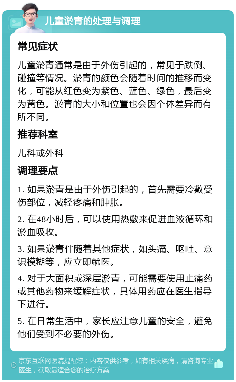 儿童淤青的处理与调理 常见症状 儿童淤青通常是由于外伤引起的，常见于跌倒、碰撞等情况。淤青的颜色会随着时间的推移而变化，可能从红色变为紫色、蓝色、绿色，最后变为黄色。淤青的大小和位置也会因个体差异而有所不同。 推荐科室 儿科或外科 调理要点 1. 如果淤青是由于外伤引起的，首先需要冷敷受伤部位，减轻疼痛和肿胀。 2. 在48小时后，可以使用热敷来促进血液循环和淤血吸收。 3. 如果淤青伴随着其他症状，如头痛、呕吐、意识模糊等，应立即就医。 4. 对于大面积或深层淤青，可能需要使用止痛药或其他药物来缓解症状，具体用药应在医生指导下进行。 5. 在日常生活中，家长应注意儿童的安全，避免他们受到不必要的外伤。