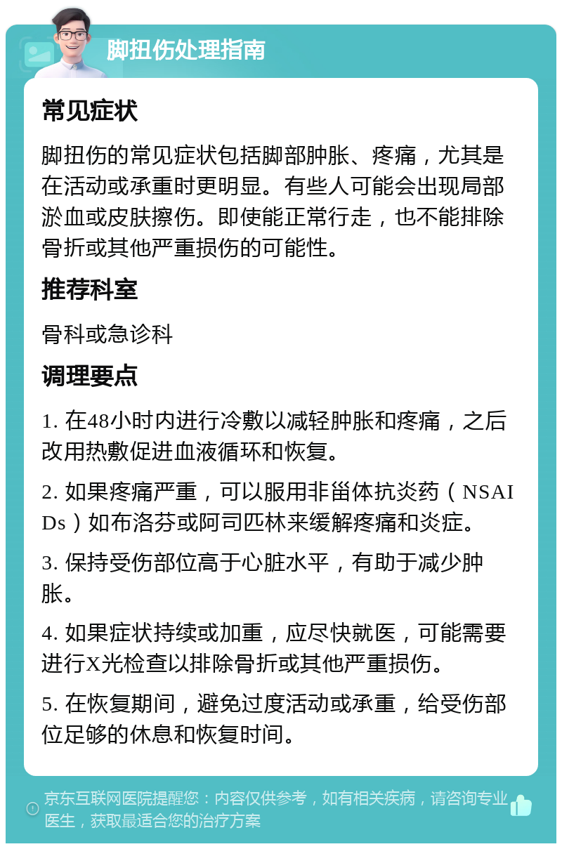 脚扭伤处理指南 常见症状 脚扭伤的常见症状包括脚部肿胀、疼痛，尤其是在活动或承重时更明显。有些人可能会出现局部淤血或皮肤擦伤。即使能正常行走，也不能排除骨折或其他严重损伤的可能性。 推荐科室 骨科或急诊科 调理要点 1. 在48小时内进行冷敷以减轻肿胀和疼痛，之后改用热敷促进血液循环和恢复。 2. 如果疼痛严重，可以服用非甾体抗炎药（NSAIDs）如布洛芬或阿司匹林来缓解疼痛和炎症。 3. 保持受伤部位高于心脏水平，有助于减少肿胀。 4. 如果症状持续或加重，应尽快就医，可能需要进行X光检查以排除骨折或其他严重损伤。 5. 在恢复期间，避免过度活动或承重，给受伤部位足够的休息和恢复时间。