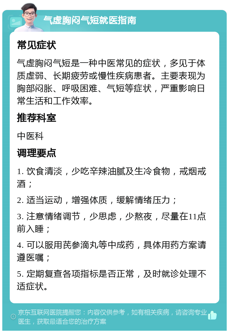 气虚胸闷气短就医指南 常见症状 气虚胸闷气短是一种中医常见的症状，多见于体质虚弱、长期疲劳或慢性疾病患者。主要表现为胸部闷胀、呼吸困难、气短等症状，严重影响日常生活和工作效率。 推荐科室 中医科 调理要点 1. 饮食清淡，少吃辛辣油腻及生冷食物，戒烟戒酒； 2. 适当运动，增强体质，缓解情绪压力； 3. 注意情绪调节，少思虑，少熬夜，尽量在11点前入睡； 4. 可以服用芪参滴丸等中成药，具体用药方案请遵医嘱； 5. 定期复查各项指标是否正常，及时就诊处理不适症状。