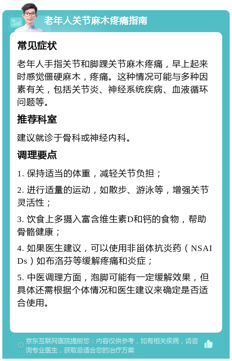 老年人关节麻木疼痛指南 常见症状 老年人手指关节和脚踝关节麻木疼痛，早上起来时感觉僵硬麻木，疼痛。这种情况可能与多种因素有关，包括关节炎、神经系统疾病、血液循环问题等。 推荐科室 建议就诊于骨科或神经内科。 调理要点 1. 保持适当的体重，减轻关节负担； 2. 进行适量的运动，如散步、游泳等，增强关节灵活性； 3. 饮食上多摄入富含维生素D和钙的食物，帮助骨骼健康； 4. 如果医生建议，可以使用非甾体抗炎药（NSAIDs）如布洛芬等缓解疼痛和炎症； 5. 中医调理方面，泡脚可能有一定缓解效果，但具体还需根据个体情况和医生建议来确定是否适合使用。