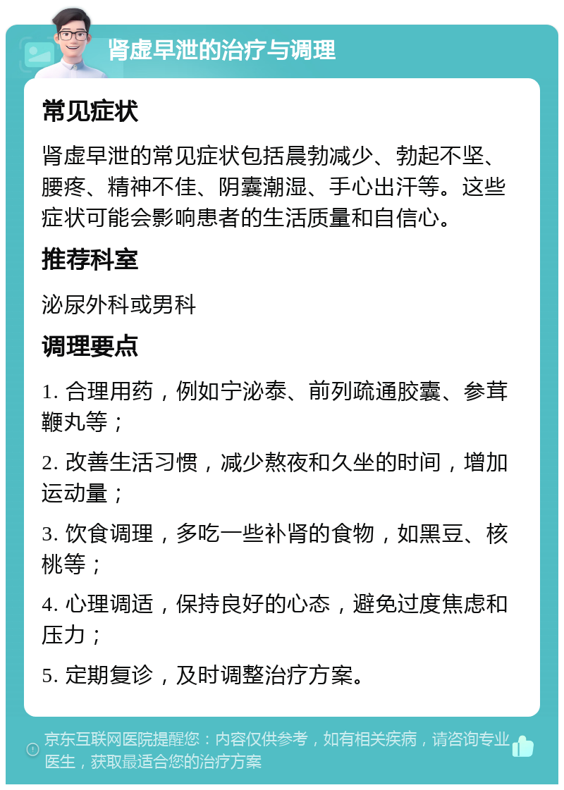 肾虚早泄的治疗与调理 常见症状 肾虚早泄的常见症状包括晨勃减少、勃起不坚、腰疼、精神不佳、阴囊潮湿、手心出汗等。这些症状可能会影响患者的生活质量和自信心。 推荐科室 泌尿外科或男科 调理要点 1. 合理用药，例如宁泌泰、前列疏通胶囊、参茸鞭丸等； 2. 改善生活习惯，减少熬夜和久坐的时间，增加运动量； 3. 饮食调理，多吃一些补肾的食物，如黑豆、核桃等； 4. 心理调适，保持良好的心态，避免过度焦虑和压力； 5. 定期复诊，及时调整治疗方案。